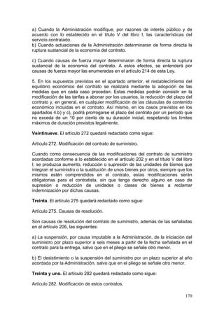 a) Cuando la Administración modifique, por razones de interés público y de
acuerdo con lo establecido en el título V del libro I, las características del
servicio contratado.
b) Cuando actuaciones de la Administración determinaran de forma directa la
ruptura sustancial de la economía del contrato.

c) Cuando causas de fuerza mayor determinaran de forma directa la ruptura
sustancial de la economía del contrato. A estos efectos, se entenderá por
causas de fuerza mayor las enumeradas en el artículo 214 de esta Ley.

5. En los supuestos previstos en el apartado anterior, el restablecimiento del
equilibrio económico del contrato se realizará mediante la adopción de las
medidas que en cada caso procedan. Estas medidas podrán consistir en la
modificación de las tarifas a abonar por los usuarios, la reducción del plazo del
contrato y, en general, en cualquier modificación de las cláusulas de contenido
económico incluidas en el contrato. Así mismo, en los casos previstos en los
apartados 4.b) y c), podrá prorrogarse el plazo del contrato por un período que
no exceda de un 10 por ciento de su duración inicial, respetando los límites
máximos de duración previstos legalmente.

Veintinueve. El artículo 272 quedará redactado como sigue:

Artículo 272. Modificación del contrato de suministro.

Cuando como consecuencia de las modificaciones del contrato de suministro
acordadas conforme a lo establecido en el artículo 202 y en el título V del libro
I, se produzca aumento, reducción o supresión de las unidades de bienes que
integran el suministro o la sustitución de unos bienes por otros, siempre que los
mismos estén comprendidos en el contrato, estas modificaciones serán
obligatorias para el contratista, sin que tenga derecho alguno en caso de
supresión o reducción de unidades o clases de bienes a reclamar
indemnización por dichas causas.

Treinta. El artículo 275 quedará redactado como sigue:

Artículo 275. Causas de resolución.

Son causas de resolución del contrato de suministro, además de las señaladas
en el artículo 206, las siguientes:

a) La suspensión, por causa imputable a la Administración, de la iniciación del
suministro por plazo superior a seis meses a partir de la fecha señalada en el
contrato para la entrega, salvo que en el pliego se señale otro menor.

b) El desistimiento o la suspensión del suministro por un plazo superior al año
acordada por la Administración, salvo que en el pliego se señale otro menor.

Treinta y uno. El artículo 282 quedará redactado como sigue:

Artículo 282. Modificación de estos contratos.

                                                                             170
 