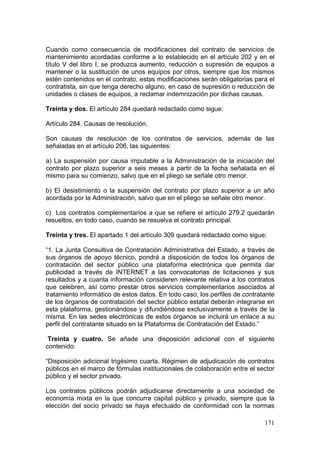 Cuando como consecuencia de modificaciones del contrato de servicios de
mantenimiento acordadas conforme a lo establecido en el artículo 202 y en el
título V del libro I, se produzca aumento, reducción o supresión de equipos a
mantener o la sustitución de unos equipos por otros, siempre que los mismos
estén contenidos en el contrato, estas modificaciones serán obligatorias para el
contratista, sin que tenga derecho alguno, en caso de supresión o reducción de
unidades o clases de equipos, a reclamar indemnización por dichas causas.

Treinta y dos. El artículo 284 quedará redactado como sigue:

Artículo 284. Causas de resolución.

Son causas de resolución de los contratos de servicios, además de las
señaladas en el artículo 206, las siguientes:

a) La suspensión por causa imputable a la Administración de la iniciación del
contrato por plazo superior a seis meses a partir de la fecha señalada en el
mismo para su comienzo, salvo que en el pliego se señale otro menor.

b) El desistimiento o la suspensión del contrato por plazo superior a un año
acordada por la Administración, salvo que en el pliego se señale otro menor.

c) Los contratos complementarios a que se refiere el artículo 279.2 quedarán
resueltos, en todo caso, cuando se resuelva el contrato principal.

Treinta y tres. El apartado 1 del artículo 309 quedará redactado como sigue:

“1. La Junta Consultiva de Contratación Administrativa del Estado, a través de
sus órganos de apoyo técnico, pondrá a disposición de todos los órganos de
contratación del sector público una plataforma electrónica que permita dar
publicidad a través de INTERNET a las convocatorias de licitaciones y sus
resultados y a cuanta información consideren relevante relativa a los contratos
que celebren, así como prestar otros servicios complementarios asociados al
tratamiento informático de estos datos. En todo caso, los perfiles de contratante
de los órganos de contratación del sector público estatal deberán integrarse en
esta plataforma, gestionándose y difundiéndose exclusivamente a través de la
misma. En las sedes electrónicas de estos órganos se incluirá un enlace a su
perfil del contratante situado en la Plataforma de Contratación del Estado.”

 Treinta y cuatro. Se añade una disposición adicional con el siguiente
contenido:

“Disposición adicional trigésimo cuarta. Régimen de adjudicación de contratos
públicos en el marco de fórmulas institucionales de colaboración entre el sector
público y el sector privado.

Los contratos públicos podrán adjudicarse directamente a una sociedad de
economía mixta en la que concurra capital público y privado, siempre que la
elección del socio privado se haya efectuado de conformidad con la normas

                                                                             171
 