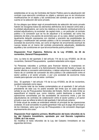 establecidas en la Ley de Contratos del Sector Público para la adjudicación del
contrato cuya ejecución constituya su objeto y siempre que no se introduzcan
modificaciones en el objeto y las condiciones del contrato que se tuvieron en
cuenta en la selección del socio privado.

En los pliegos que deban regir el procedimiento de selección del socio privado
habrán de recogerse todos los elementos definitorios de la relación entre éste y
la entidad adjudicadora, así como los relativos a la relación contractual entre la
entidad adjudicadora y la sociedad de capital mixto, y, en particular, el contrato
público o la concesión que se ha de adjudicar a la sociedad, así como los
estatutos de ésta y los pactos de accionista que, en su caso, deban suscribirse.
Igualmente deberán expresarse con claridad y precisión las posibilidades de
prórroga o modificación del contrato público o de la concesión adjudicada a la
sociedad de economía mixta, así como el régimen de encomienda eventual de
nuevas tareas en el marco del contrato previamente adjudicado, detallando
aquéllas y las condiciones en que tal encomienda podrá producirse.”

Disposición Final Vigésima. Reforma de la Ley 47/2003, de 26 de
noviembre, General Presupuestaria

Uno. La letra b) del apartado 2 del artículo 114 de la Ley 47/2003, de 26 de
noviembre, General Presupuestaria, quedará redactada como sigue:

“b) Personas naturales o jurídicas para financiar bienes e inversiones en
general que deban revertir a la Administración General del Estado y hayan de
quedar afectos a concesión administrativa, o deban adquirirse o realizarse en el
marco de un contrato de concesión de obra pública o de colaboración entre el
sector público y el sector privado, o por una sociedad de economía mixta
creada para ejecutar uno de estos contratos.”

Dos. El apartado 1 del artículo 115 de la Ley 47/2003, de 26 de noviembre,
quedará redactado como sigue:
“1. El importe total de los avales contemplados en el apartado 2 del artículo
precedente de esta Ley no podrá exceder del límite que en cada ejercicio
señale la Ley de Presupuestos Generales del Estado. Dentro de este límite se
especificará el importe que, como máximo, podrá destinarse a avalar las
operaciones concertadas por las sociedades de economía mixta y por los
adjudicatarios de contratos de colaboración entre el sector público y el sector
privado a que se refiere la letra b) del apartado 2 del artículo anterior.
El límite anual de avales se entenderá referido al principal de las operaciones
avaladas. El aval concedido no podrá garantizar más que el pago del principal y
de los intereses, salvo que la Ley de Presupuestos o de concesión dispongan
expresamente otra cosa.”

Disposición final vigésimo primera. Modificación del texto refundido de la
ley del Catastro Inmobiliario, aprobado por real Decreto Legislativo
1/2004, de 5 de marzo
Se modifica el texto refundido de la Ley del Catastro Inmobiliario en los
siguientes términos:


                                                                              172
 