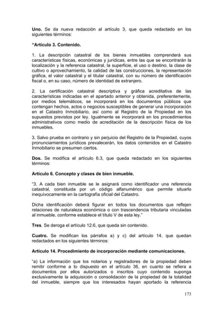 Uno. Se da nueva redacción al artículo 3, que queda redactado en los
siguientes términos:

“Artículo 3. Contenido.

1. La descripción catastral de los bienes inmuebles comprenderá sus
características físicas, económicas y jurídicas, entre las que se encontrarán la
localización y la referencia catastral, la superficie, el uso o destino, la clase de
cultivo o aprovechamiento, la calidad de las construcciones, la representación
gráfica, el valor catastral y el titular catastral, con su número de identificación
fiscal o, en su caso, número de identidad de extranjero.

2. La certificación catastral descriptiva y gráfica acreditativa de las
características indicadas en el apartado anterior y obtenida, preferentemente,
por medios telemáticos, se incorporará en los documentos públicos que
contengan hechos, actos o negocios susceptibles de generar una incorporación
en el Catastro Inmobiliario, así como al Registro de la Propiedad en los
supuestos previstos por ley. Igualmente se incorporará en los procedimientos
administrativos como medio de acreditación de la descripción física de los
inmuebles.

3. Salvo prueba en contrario y sin perjuicio del Registro de la Propiedad, cuyos
pronunciamientos jurídicos prevalecerán, los datos contenidos en el Catastro
Inmobiliario se presumen ciertos.

Dos. Se modifica el artículo 6.3, que queda redactado en los siguientes
términos:

Artículo 6. Concepto y clases de bien inmueble.

“3. A cada bien inmueble se le asignará como identificador una referencia
catastral, constituida por un código alfanumérico que permite situarlo
inequívocamente en la cartografía oficial del Catastro.

Dicha identificación deberá figurar en todos los documentos que reflejen
relaciones de naturaleza económica o con trascendencia tributaria vinculadas
al inmueble, conforme establece el título V de esta ley.”

Tres. Se deroga el artículo 12.6, que queda sin contenido.

Cuatro. Se modifican los párrafos a) y c) del artículo 14, que quedan
redactados en los siguientes términos:

Artículo 14. Procedimiento de incorporación mediante comunicaciones.

“a) La información que los notarios y registradores de la propiedad deben
remitir conforme a lo dispuesto en el artículo 36, en cuanto se refiera a
documentos por ellos autorizados o inscritos cuyo contenido suponga
exclusivamente la adquisición o consolidación de la propiedad de la totalidad
del inmueble, siempre que los interesados hayan aportado la referencia

                                                                                173
 