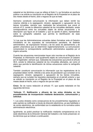 catastral en los términos a que se refiere el título V y se formalice en escritura
pública o se solicite su inscripción en el Registro de la Propiedad en el plazo de
dos meses desde el hecho, acto o negocio de que se trate.

Asimismo constituirá comunicación la información que deben remitir los
notarios referida a la segregación, división, agregación o agrupación de los
bienes inmuebles, siempre que, realizadas las actuaciones que prevé el
artículo 47.2, conste la referencia catastral de los inmuebles afectados, exista
correspondencia entre los inmuebles objeto de dichas actuaciones y la
descripción que figura en el Catastro y que se aporte el plano, representado
sobre la cartografía catastral, que permita la identificación de esas
alteraciones.”

“c) Las que las Administraciones actuantes deben formalizar ante el Catastro
Inmobiliario en los supuestos de concentración parcelaria, de deslinde
administrativo, de expropiación forzosa y de los actos de planeamiento y de
gestión urbanísticos que se determinen reglamentariamente. La comunicación
comprenderá la correspondiente certificación administrativa expedida por el
órgano actuante.

Cuando las actuaciones mencionadas hayan sido inscritas en el Registro de la
Propiedad, la información será igualmente objeto de comunicación al Catastro
por el registrador, siempre que, realizadas las actuaciones que prevé el artículo
48.5, conste la referencia catastral de los inmuebles afectados, así como el
plano que permita la identificación de dichas actuaciones sobre la cartografía
catastral.

También constituirá comunicación la información que los registradores de la
propiedad deben remitir, referida a los actos de parcelación que consistan en la
segregación, división, agregación o agrupación de los bienes inmuebles,
siempre que se cumplan los requisitos expresados en el párrafo anterior y que
se solicite su inscripción en el Registro de la Propiedad en el plazo de dos
meses desde el hecho, acto o negocio de que se trate.”

Cinco. Se da nueva redacción al artículo 17, que queda redactado en los
siguientes términos:

“Artículo 17. Notificación y eficacia de los actos dictados en los
procedimientos de incorporación mediante declaración, comunicación y
solicitud.

1. Los actos dictados como consecuencia de los procedimientos regulados en
este capítulo se notificarán a través de dirección electrónica, ya sea habilitada o
de correo electrónico, de conformidad con lo establecido en la normativa sobre
administración electrónica.

Igualmente, se podrá practicar la notificación mediante comparecencia en la
sede electrónica de la Dirección General del Catastro o de modo presencial, en
los términos que se indican a continuación:


                                                                               174
 