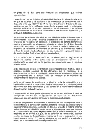 un plazo de 15 días para que formulen las alegaciones que estimen
convenientes.

La resolución que se dicte tendrá efectividad desde el día siguiente a la fecha
en que se acuerde y se notificará a los interesados de conformidad con lo
dispuesto en la Ley 58/2003, de 17 de diciembre, General Tributaria. El plazo
máximo en que debe notificarse la resolución expresa será de seis meses
desde la notificación del acuerdo de iniciación a los interesados. El vencimiento
del plazo máximo de resolución determinará la caducidad del expediente y el
archivo de todas las actuaciones.

No obstante, en aquellos supuestos en que no existan terceros afectados por el
procedimiento, éste podrá iniciarse directamente con la notificación de la
propuesta de resolución. En este caso, el expediente se pondrá de manifiesto
para la presentación de alegaciones durante un plazo de 15 días. Cuando,
transcurrido este plazo, los interesados no hayan formulado alegaciones, la
propuesta de resolución se convertirá en definitiva y se procederá al cierre y
archivo del expediente. La efectividad de esta resolución se producirá desde el
día siguiente al de finalización del mencionado plazo.

2. Con ocasión de la autorización de un hecho, acto o negocio en un
documento público podrán subsanarse las discrepancias relativas a la
configuración o superficie de la parcela, de conformidad con el siguiente
procedimiento:

a) El notario ante el que se formalicen los correspondientes hechos, actos o
negocios jurídicos solicitará de los otorgantes que le manifiesten si la
descripción que contiene la certificación catastral a que se refiere el artículo 3.2
se corresponde con la realidad física del inmueble en el momento del
otorgamiento del documento público.

b) Si los otorgantes le manifestaran la identidad entre la realidad física y la
certificación catastral, el notario describirá el inmueble en el documento público
de acuerdo con dicha certificación y hará constar en el mismo la manifestación
de conformidad de los otorgantes.

Cuando exista un título previo que deba ser rectificado, los nuevos datos se
consignarán con los que ya aparecieran en aquél. En los documentos
posteriores sólo será preciso consignar la descripción actualizada.

c) Si los otorgantes le manifestaran la existencia de una discrepancia entre la
realidad física y la certificación catastral, el notario solicitará su acreditación por
cualquier medio de prueba admitido en derecho. Cuando el notario entienda
suficientemente acreditada la existencia de la discrepancia y una vez obtenido
el consentimiento, requerido expresamente, de los titulares que resulten de lo
dispuesto en el artículo 9.5 que, en su condición de colindantes, pudieran
resultar afectados por la rectificación, incorporará la nueva descripción del bien
inmueble en el mismo documento público o en otro posterior autorizado al
efecto, en la forma establecida en el párrafo anterior.


                                                                                   176
 