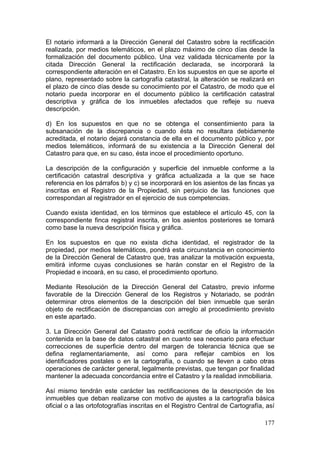El notario informará a la Dirección General del Catastro sobre la rectificación
realizada, por medios telemáticos, en el plazo máximo de cinco días desde la
formalización del documento público. Una vez validada técnicamente por la
citada Dirección General la rectificación declarada, se incorporará la
correspondiente alteración en el Catastro. En los supuestos en que se aporte el
plano, representado sobre la cartografía catastral, la alteración se realizará en
el plazo de cinco días desde su conocimiento por el Catastro, de modo que el
notario pueda incorporar en el documento público la certificación catastral
descriptiva y gráfica de los inmuebles afectados que refleje su nueva
descripción.

d) En los supuestos en que no se obtenga el consentimiento para la
subsanación de la discrepancia o cuando ésta no resultara debidamente
acreditada, el notario dejará constancia de ella en el documento público y, por
medios telemáticos, informará de su existencia a la Dirección General del
Catastro para que, en su caso, ésta incoe el procedimiento oportuno.

La descripción de la configuración y superficie del inmueble conforme a la
certificación catastral descriptiva y gráfica actualizada a la que se hace
referencia en los párrafos b) y c) se incorporará en los asientos de las fincas ya
inscritas en el Registro de la Propiedad, sin perjuicio de las funciones que
correspondan al registrador en el ejercicio de sus competencias.

Cuando exista identidad, en los términos que establece el artículo 45, con la
correspondiente finca registral inscrita, en los asientos posteriores se tomará
como base la nueva descripción física y gráfica.

En los supuestos en que no exista dicha identidad, el registrador de la
propiedad, por medios telemáticos, pondrá esta circunstancia en conocimiento
de la Dirección General de Catastro que, tras analizar la motivación expuesta,
emitirá informe cuyas conclusiones se harán constar en el Registro de la
Propiedad e incoará, en su caso, el procedimiento oportuno.

Mediante Resolución de la Dirección General del Catastro, previo informe
favorable de la Dirección General de los Registros y Notariado, se podrán
determinar otros elementos de la descripción del bien inmueble que serán
objeto de rectificación de discrepancias con arreglo al procedimiento previsto
en este apartado.

3. La Dirección General del Catastro podrá rectificar de oficio la información
contenida en la base de datos catastral en cuanto sea necesario para efectuar
correcciones de superficie dentro del margen de tolerancia técnica que se
defina reglamentariamente, así como para reflejar cambios en los
identificadores postales o en la cartografía, o cuando se lleven a cabo otras
operaciones de carácter general, legalmente previstas, que tengan por finalidad
mantener la adecuada concordancia entre el Catastro y la realidad inmobiliaria.

Así mismo tendrán este carácter las rectificaciones de la descripción de los
inmuebles que deban realizarse con motivo de ajustes a la cartografía básica
oficial o a las ortofotografías inscritas en el Registro Central de Cartografía, así

                                                                                177
 