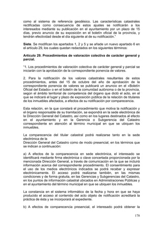 como al sistema de referencia geodésico. Las características catastrales
rectificadas como consecuencia de estos ajustes se notificarán a los
interesados mediante su publicación en el ayuntamiento por un plazo de 15
días, previo anuncio de su exposición en el boletín oficial de la provincia, y
tendrán efectividad desde el día siguiente al de su notificación.”

Siete. Se modifican los apartados 1, 2 y 5 y se añade un nuevo apartado 6 en
el artículo 29, los cuales quedan redactados en los siguientes términos:

Artículo 29. Procedimientos de valoración colectiva de carácter general y
parcial.

“1. Los procedimientos de valoración colectiva de carácter general y parcial se
iniciarán con la aprobación de la correspondiente ponencia de valores.

2. Para la notificación de los valores catastrales resultantes de estos
procedimientos, antes del 15 de octubre del año de aprobación de la
correspondiente ponencia de valores se publicará un anuncio en el «Boletín
Oficial del Estado» o en el boletín de la comunidad autónoma o de la provincia,
según el ámbito territorial de competencia del órgano que dictó el acto, en el
que se indicará el lugar y plazo de exposición pública de la relación de titulares
de los inmuebles afectados, a efectos de su notificación por comparecencia.

Esta relación, en la que constará el procedimiento que motiva la notificación y
el órgano responsable de su tramitación, se expondrá en la sede electrónica de
la Dirección General del Catastro, así como en los lugares destinados al efecto
en el ayuntamiento y en la Gerencia o Subgerencia del Catastro
correspondiente en atención al término municipal en que se ubiquen los
inmuebles.

La comparecencia del titular catastral podrá realizarse tanto en la sede
electrónica de la
Dirección General del Catastro como de modo presencial, en los términos que
se indican a continuación:

a) A efectos de la comparecencia en sede electrónica, el interesado se
identificará mediante firma electrónica o clave concertada proporcionada por la
mencionada Dirección General, a través de comunicación en la que se incluirá
información acerca del correspondiente procedimiento. El consentimiento para
el uso de los medios electrónicos indicados se podrá recabar y expresar
electrónicamente. El acceso podrá realizarse también, en las mismas
condiciones y de forma gratuita, en las Gerencias y Subgerencias del Catastro,
en los puntos de información catastral ubicados en Administraciones Públicas y
en el ayuntamiento del término municipal en que se ubiquen los inmuebles.

La constancia en el sistema informático de la fecha y hora en que se haya
producido el acceso al contenido del acto objeto de notificación acreditará la
práctica de ésta y se incorporará al expediente.

b) A efectos de comparecencia presencial, el interesado podrá obtener la

                                                                              178
 