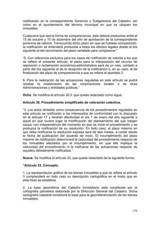 notificación en la correspondiente Gerencia o Subgerencia del Catastro, así
como en el ayuntamiento del término municipal en que se ubiquen los
inmuebles.

Cualquiera que sea la forma de comparecencia, ésta deberá producirse entre el
15 de octubre y 15 de diciembre del año de aprobación de la correspondiente
ponencia de valores. Transcurrido dicho plazo sin que se hubiese comparecido,
la notificación se entenderá producida a todos los efectos legales desde el día
siguiente al del vencimiento del plazo señalado para comparecer.”

“5. Con referencia exclusiva para los casos de notificación de valores a los que
se refiere el presente artículo, el plazo para la interposición del recurso de
reposición o reclamación económico-administrativa será de un mes, contado a
partir del día siguiente al de la recepción de la notificación o, en su caso, al de
finalización del plazo de comparecencia a que se refiere el apartado 2.

6. Para la realización de las actuaciones reguladas en este artículo se podrá
recabar la colaboración de las corporaciones locales o de otras
Administraciones y entidades públicas.”

Ocho. Se modifica el artículo 30.3, que queda redactado como sigue:

Artículo 30. Procedimiento simplificado de valoración colectiva.

“3. Los actos dictados como consecuencia de los procedimientos regulados en
este artículo se notificarán a los interesados de conformidad con lo dispuesto
en el artículo 17 y tendrán efectividad el día 1 de enero del año siguiente a
aquel en que tuviere lugar la modificación del planeamiento del que traigan
causa, con independencia del momento en que se inicie el procedimiento y se
produzca la notificación de su resolución. En todo caso, el plazo máximo en
que debe notificarse la resolución expresa será de seis meses, a contar desde
la fecha de publicación del acuerdo de inicio. El incumplimiento del plazo
máximo de notificación determinará la caducidad del procedimiento respecto de
los inmuebles afectados por el incumplimiento, sin que ello implique la
caducidad del procedimiento ni la ineficacia de las actuaciones respecto de
aquellos debidamente notificados.”

Nueve. Se modifica el artículo 33, que queda redactado de la siguiente forma:

“Artículo 33. Concepto.

1. La representación gráfica de los bienes inmuebles a que se refiere el artículo
3 comprenderá en todo caso su descripción cartográfica en el modo que en
este título se establece.

2. La base geométrica del Catastro Inmobiliario está constituida por la
cartografía parcelaria elaborada por la Dirección General del Catastro. Dicha
cartografía catastral constituirá la base para la georreferenciación de los bienes
inmuebles.


                                                                               179
 