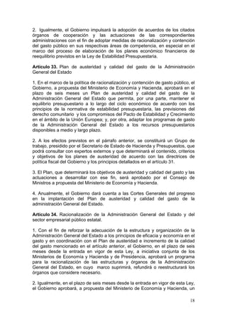 2. Igualmente, el Gobierno impulsará la adopción de acuerdos de los citados
órganos de cooperación y las actuaciones de las correspondientes
administraciones con el fin de adoptar medidas de racionalización y contención
del gasto público en sus respectivas áreas de competencia, en especial en el
marco del proceso de elaboración de los planes económico financieros de
reequilibrio previstos en la Ley de Estabilidad Presupuestaria.

Artículo 33. Plan de austeridad y calidad del gasto de la Administración
General del Estado

1. En el marco de la política de racionalización y contención de gasto público, el
Gobierno, a propuesta del Ministerio de Economía y Hacienda, aprobará en el
plazo de seis meses un Plan de austeridad y calidad del gasto de la
Administración General del Estado que permita, por una parte, mantener el
equilibrio presupuestario a lo largo del ciclo económico de acuerdo con los
principios de la normativa de estabilidad presupuestaria, las previsiones del
derecho comunitario y los compromisos del Pacto de Estabilidad y Crecimiento
en el ámbito de la Unión Europea; y, por otra, adaptar los programas de gasto
de la Administración General del Estado a los recursos presupuestarios
disponibles a medio y largo plazo.

2. A los efectos previstos en el párrafo anterior, se constituirá un Grupo de
trabajo, presidido por el Secretario de Estado de Hacienda y Presupuestos, que
podrá consultar con expertos externos y que determinará el contenido, criterios
y objetivos de los planes de austeridad de acuerdo con las directrices de
política fiscal del Gobierno y los principios detallados en el artículo 31.

3. El Plan, que determinará los objetivos de austeridad y calidad del gasto y las
actuaciones a desarrollar con ese fin, será aprobado por el Consejo de
Ministros a propuesta del Ministerio de Economía y Hacienda.

4. Anualmente, el Gobierno dará cuenta a las Cortes Generales del progreso
en la implantación del Plan de austeridad y calidad del gasto de la
administración General del Estado.

Artículo 34. Racionalización de la Administración General del Estado y del
sector empresarial público estatal.

1. Con el fin de reforzar la adecuación de la estructura y organización de la
Administración General del Estado a los principios de eficacia y economía en el
gasto y en coordinación con el Plan de austeridad e incremento de la calidad
del gasto mencionado en el artículo anterior, el Gobierno, en el plazo de seis
meses desde la entrada en vigor de esta Ley, a iniciativa conjunta de los
Ministerios de Economía y Hacienda y de Presidencia, aprobará un programa
para la racionalización de las estructuras y órganos de la Administración
General del Estado, en cuyo marco suprimirá, refundirá o reestructurará los
órganos que considere necesario.

2. Igualmente, en el plazo de seis meses desde la entrada en vigor de esta Ley,
el Gobierno aprobará, a propuesta del Ministerio de Economía y Hacienda, un

                                                                               18
 