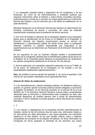3. La cartografía catastral estará a disposición de los ciudadanos y de las
empresas, así como de las Administraciones y entidades públicas que
requieran información sobre el territorio o sobre bienes inmuebles concretos,
preferentemente a través de un servidor de mapas gestionado por la Dirección
General del Catastro o de los servicios que a tal efecto se establezcan en su
sede electrónica.

Mediante Resolución de la Dirección General del Catastro se determinarán los
formatos, condiciones de acceso y suministro, así como las restantes
características necesarias para la prestación de dichos servicios.

4. Con el fin de facilitar la utilización de la cartografía catastral como cartografía
básica para la identificación de las fincas en el Registro de la Propiedad, la
Dirección General del Catastro proporcionará acceso al servicio de
identificación y representación gráfica de dichas fincas sobre la cartografía
catastral, mediante un sistema interoperable que responderá a las
especificaciones que se determinen por Resolución de la Dirección General del
Catastro.

En los supuestos en que se hubieran utilizado medios o procedimientos
distintos de la cartografía catastral para la identificación gráfica de las fincas en
el Registro de la Propiedad podrá aplicarse el procedimiento de rectificación
por ajustes cartográficos establecido en el artículo 18.3 de esta ley.

5. Será de aplicación a la cartografía catastral lo dispuesto en la Ley 7/1986, de
24 de enero, de Ordenación de la Cartografía, en las escalas y con las
especialidades establecidas reglamentariamente.”

Diez. Se modifica el primer párrafo del apartado 2, así como el apartado 3 del
artículo 36, que quedan redactados en los siguientes términos:

Artículo 36. Deber de colaboración.

“2. Las Administraciones y demás entidades públicas, los fedatarios públicos y
quienes, en general, ejerzan funciones públicas estarán obligados a suministrar
al Catastro Inmobiliario, en los términos previstos en el artículo 94 de la Ley
58/2003, de 17 de diciembre, General Tributaria, cuantos datos o antecedentes
relevantes para su formación y mantenimiento sean recabados por éste, bien
mediante disposición de carácter general, bien a través de requerimientos
concretos. A tal fin, facilitarán el acceso gratuito a dicha información por medios
telemáticos.

(…)”

“3. Los notarios y registradores de la propiedad remitirán telemáticamente al
Catastro, dentro de los 20 primeros días de cada mes, información relativa a
los documentos por ellos autorizados o que hayan generado una inscripción
registral en el mes anterior, en los que consten hechos, actos o negocios
susceptibles de inscripción en el Catastro Inmobiliario. En dicha información se
consignará de forma separada la identidad de las personas que hayan

                                                                                  180
 
