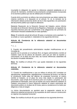 incumplido la obligación de aportar la referencia catastral establecida en el
artículo 40. Asimismo, remitirán la documentación complementaria incorporada
en la escritura pública que sea de utilidad para el Catastro.

Cuando dicho suministro se refiera a las comunicaciones que deben realizar los
notarios conforme a lo dispuesto en el artículo 14. a), la remisión de la
información deberá producirse dentro de los 5 días siguientes a la autorización
del documento público que origine la alteración.

Mediante Resolución de la Dirección General del Catastro, previo informe
favorable de la Dirección General de los Registros y Notariado, se regularán los
requisitos técnicos para dar cumplimiento a las obligaciones de suministro de
información tributaria establecidas en este apartado.”

Once. El contenido actual del artículo 46 pasa a numerarse como apartado 1 y
se añade un nuevo apartado 2, redactado en los siguientes términos:

Artículo 46. Constancia de la referencia catastral en documentos
administrativos.

“1. (…).

2. Cuando del procedimiento administrativo resulten modificaciones en el
inmueble de
acuerdo con lo previsto en el artículo 40.2, el órgano administrativo remitirá al
Catastro copia de los planos de situación, para que por éste se expidan y
comuniquen, en el plazo de cinco días, las nuevas referencias catastrales de
los bienes inmuebles afectados.”

Doce. Se modifica el artículo 47.2, que queda redactado en los siguientes
términos:

Artículo 47. Constancia de la referencia catastral en documentos
notariales.

“2. Cuando las modificaciones a que se refiere el artículo 40.2 consistan en
agrupaciones, agregaciones, segregaciones o divisiones de fincas o se trate de
la constitución sobre ellas del régimen de propiedad horizontal, el notario
remitirá al Catastro, en el plazo de cinco días desde la autorización del
documento, copia simple de la escritura junto con el plano o proyecto, si se lo
presentase el interesado, para que se expida una nueva referencia catastral. El
Catastro comunicará la nueva referencia catastral al notario autorizante del
documento público en el plazo de 24 horas, para su constancia en la matriz por
diligencia o nota al margen.

La misma documentación se aportará para la asignación notarial de la
referencia catastral provisional en los supuestos de obra nueva en construcción
en régimen de propiedad horizontal.”

Trece. Se modifica el artículo 48, que se redacta en los siguientes términos:

                                                                                181
 