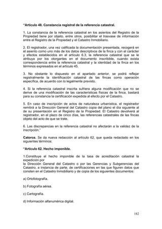 “Artículo 48. Constancia registral de la referencia catastral.

1. La constancia de la referencia catastral en los asientos del Registro de la
Propiedad tiene por objeto, entre otros, posibilitar el trasvase de información
entre el Registro de la Propiedad y el Catastro Inmobiliario.

2. El registrador, una vez calificada la documentación presentada, recogerá en
el asiento como uno más de los datos descriptivos de la finca y con el carácter
y efectos establecidos en el artículo 6.3, la referencia catastral que se le
atribuya por los otorgantes en el documento inscribible, cuando exista
correspondencia entre la referencia catastral y la identidad de la finca en los
términos expresados en el artículo 45.

3. No obstante lo dispuesto en el apartado anterior, se podrá reflejar
registralmente la identificación catastral de las fincas como operación
específica, de acuerdo con lo legalmente previsto.

4. Si la referencia catastral inscrita sufriera alguna modificación que no se
derive de una modificación de las características físicas de la finca, bastará
para su constancia la certificación expedida al efecto por el Catastro.

5. En caso de inscripción de actos de naturaleza urbanística, el registrador
remitirá a la Dirección General del Catastro copia del plano el día siguiente al
de su presentación en el Registro de la Propiedad. El Catastro devolverá al
registrador, en el plazo de cinco días, las referencias catastrales de las fincas
objeto del acto de que se trate.

6. Las discrepancias en la referencia catastral no afectarán a la validez de la
inscripción.”

Catorce. Se da nueva redacción al artículo 62, que queda redactado en los
siguientes términos:

“Artículo 62. Hecho imponible.

1.Constituye el hecho imponible de la tasa de acreditación catastral la
expedición por
la Dirección General del Catastro o por las Gerencias y Subgerencias del
Catastro, a instancia de parte, de certificaciones en las que figuren datos que
consten en el Catastro Inmobiliario y de copia de los siguientes documentos:

a) Ortofotografía.

b) Fotografía aérea.

c) Cartografía.

d) Información alfanumérica digital.


                                                                             182
 