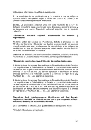e) Copias de información no gráfica de expedientes.

2. La expedición de las certificaciones y documentos a que se refiere el
apartado anterior no quedará sujeta a dicha tasa cuando su obtención se
produzca directamente por medios telemáticos.”

Quince. La Disposición adicional única del texto refundido de la Ley del
Catastro Inmobiliario pasa a numerarse como Disposición adicional primera y
se incorpora una nueva Disposición adicional segunda, con la siguiente
redacción:

“Disposición adicional         segunda.     Colaboración       de    notarios    y
registradores.

Mediante Orden del Ministro de Presidencia, dictada a propuesta de los
Ministros de Economía y Hacienda y de Justicia se desarrollarán los aspectos
procedimentales que sean precisos para dar cumplimiento a las obligaciones
establecidas en esta ley, siempre que no se hayan previsto en ésta de modo
específico otros desarrollos normativos.”

Dieciséis. Se incorpora una nueva Disposición transitoria, la octava, en el texto
refundido de la Ley del Catastro Inmobiliario, con la siguiente redacción:

“Disposición transitoria octava. Utilización de medios electrónicos.

1. Hasta tanto se declare por Resolución de la Dirección General del Catastro,
que se publicará en el Boletín Oficial del Estado, la operatividad de los medios
necesarios para la práctica de las notificaciones electrónicas previstas en los
artículos 17, 29 y 30 de esta Ley, será de aplicación lo establecido en dichos
artículos conforme a la redacción vigente a la entrada en vigor de la Ley
XX/XXXX, de __- de __, de Economía Sostenible.

2. Hasta tanto se declare por Resolución de la Dirección General del Catastro,
que se publicará en el Boletín Oficial del Estado, la operatividad de los medios
necesarios para el suministro electrónico de información en los plazos previstos
en los artículos 18.2, 36.3, 46.2, 47.2 y 48.5 de esta ley, serán de aplicación los
establecidos en dichos artículos conforme a la redacción vigente a la entrada
en vigor de la Ley XX/XXXX, de __- de __, de Economía Sostenible.”


Disposición final vigésimosegunda. Modificación del Real Decreto
Legislativo 1564/1989, de 22 de diciembre, por el que se aprueba el Texto
Refundido de la Ley de Sociedades Anónimas.

Uno. Se modifica el artículo 7, que queda redactado del siguiente modo:

“Artículo 7. Constitución e inscripción.




                                                                                183
 