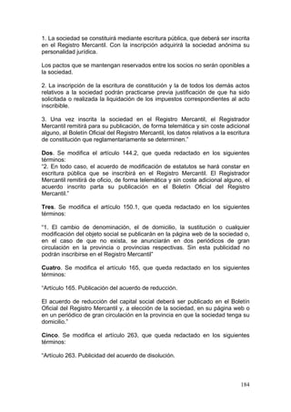 1. La sociedad se constituirá mediante escritura pública, que deberá ser inscrita
en el Registro Mercantil. Con la inscripción adquirirá la sociedad anónima su
personalidad jurídica.

Los pactos que se mantengan reservados entre los socios no serán oponibles a
la sociedad.

2. La inscripción de la escritura de constitución y la de todos los demás actos
relativos a la sociedad podrán practicarse previa justificación de que ha sido
solicitada o realizada la liquidación de los impuestos correspondientes al acto
inscribible.

3. Una vez inscrita la sociedad en el Registro Mercantil, el Registrador
Mercantil remitirá para su publicación, de forma telemática y sin coste adicional
alguno, al Boletín Oficial del Registro Mercantil, los datos relativos a la escritura
de constitución que reglamentariamente se determinen.”

Dos. Se modifica el artículo 144.2, que queda redactado en los siguientes
términos:
“2. En todo caso, el acuerdo de modificación de estatutos se hará constar en
escritura pública que se inscribirá en el Registro Mercantil. El Registrador
Mercantil remitirá de oficio, de forma telemática y sin coste adicional alguno, el
acuerdo inscrito parta su publicación en el Boletín Oficial del Registro
Mercantil.”

Tres. Se modifica el artículo 150.1, que queda redactado en los siguientes
términos:

“1. El cambio de denominación, el de domicilio, la sustitución o cualquier
modificación del objeto social se publicarán en la página web de la sociedad o,
en el caso de que no exista, se anunciarán en dos periódicos de gran
circulación en la provincia o provincias respectivas. Sin esta publicidad no
podrán inscribirse en el Registro Mercantil”

Cuatro. Se modifica el artículo 165, que queda redactado en los siguientes
términos:

“Artículo 165. Publicación del acuerdo de reducción.

El acuerdo de reducción del capital social deberá ser publicado en el Boletín
Oficial del Registro Mercantil y, a elección de la sociedad, en su página web o
en un periódico de gran circulación en la provincia en que la sociedad tenga su
domicilio.”

Cinco. Se modifica el artículo 263, que queda redactado en los siguientes
términos:

“Artículo 263. Publicidad del acuerdo de disolución.



                                                                                 184
 