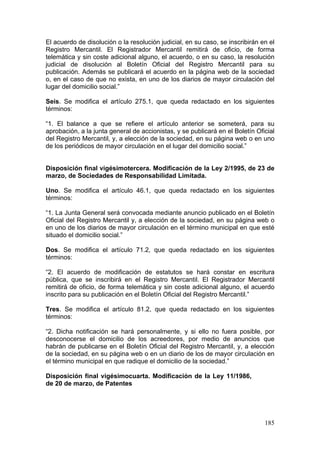 El acuerdo de disolución o la resolución judicial, en su caso, se inscribirán en el
Registro Mercantil. El Registrador Mercantil remitirá de oficio, de forma
telemática y sin coste adicional alguno, el acuerdo, o en su caso, la resolución
judicial de disolución al Boletín Oficial del Registro Mercantil para su
publicación. Además se publicará el acuerdo en la página web de la sociedad
o, en el caso de que no exista, en uno de los diarios de mayor circulación del
lugar del domicilio social.”

Seis. Se modifica el artículo 275.1, que queda redactado en los siguientes
términos:

“1. El balance a que se refiere el artículo anterior se someterá, para su
aprobación, a la junta general de accionistas, y se publicará en el Boletín Oficial
del Registro Mercantil, y, a elección de la sociedad, en su página web o en uno
de los periódicos de mayor circulación en el lugar del domicilio social.”


Disposición final vigésimotercera. Modificación de la Ley 2/1995, de 23 de
marzo, de Sociedades de Responsabilidad Limitada.

Uno. Se modifica el artículo 46.1, que queda redactado en los siguientes
términos:

“1. La Junta General será convocada mediante anuncio publicado en el Boletín
Oficial del Registro Mercantil y, a elección de la sociedad, en su página web o
en uno de los diarios de mayor circulación en el término municipal en que esté
situado el domicilio social.”

Dos. Se modifica el artículo 71.2, que queda redactado en los siguientes
términos:

“2. El acuerdo de modificación de estatutos se hará constar en escritura
pública, que se inscribirá en el Registro Mercantil. El Registrador Mercantil
remitirá de oficio, de forma telemática y sin coste adicional alguno, el acuerdo
inscrito para su publicación en el Boletín Oficial del Registro Mercantil.”

Tres. Se modifica el artículo 81.2, que queda redactado en los siguientes
términos:

“2. Dicha notificación se hará personalmente, y si ello no fuera posible, por
desconocerse el domicilio de los acreedores, por medio de anuncios que
habrán de publicarse en el Boletín Oficial del Registro Mercantil, y, a elección
de la sociedad, en su página web o en un diario de los de mayor circulación en
el término municipal en que radique el domicilio de la sociedad.”

Disposición final vigésimocuarta. Modificación de la Ley 11/1986,
de 20 de marzo, de Patentes




                                                                               185
 