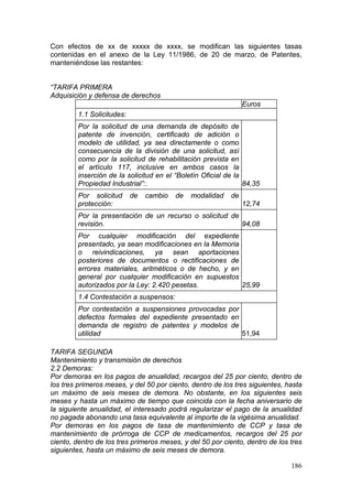 Con efectos de xx de xxxxx de xxxx, se modifican las siguientes tasas
contenidas en el anexo de la Ley 11/1986, de 20 de marzo, de Patentes,
manteniéndose las restantes:


“TARIFA PRIMERA
Adquisición y defensa de derechos
                                                                Euros
         1.1 Solicitudes:
         Por la solicitud de una demanda de depósito de
         patente de invención, certificado de adición o
         modelo de utilidad, ya sea directamente o como
         consecuencia de la división de una solicitud, así
         como por la solicitud de rehabilitación prevista en
         el artículo 117, inclusive en ambos casos la
         inserción de la solicitud en el “Boletín Oficial de la
         Propiedad Industrial”:.                                84,35
         Por solicitud      de   cambio   de   modalidad   de
         protección:                                            12,74
         Por la presentación de un recurso o solicitud de
         revisión.                                        94,08
         Por cualquier modificación del expediente
         presentado, ya sean modificaciones en la Memoria
         o reivindicaciones, ya sean aportaciones
         posteriores de documentos o rectificaciones de
         errores materiales, aritméticos o de hecho, y en
         general por cualquier modificación en supuestos
         autorizados por la Ley: 2.420 pesetas.           25,99
         1.4 Contestación a suspensos:
         Por contestación a suspensiones provocadas por
         defectos formales del expediente presentado en
         demanda de registro de patentes y modelos de
         utilidad                                       51,94

TARIFA SEGUNDA
Mantenimiento y transmisión de derechos
2.2 Demoras:
Por demoras en los pagos de anualidad, recargos del 25 por ciento, dentro de
los tres primeros meses, y del 50 por ciento, dentro de los tres siguientes, hasta
un máximo de seis meses de demora. No obstante, en los siguientes seis
meses y hasta un máximo de tiempo que coincida con la fecha aniversario de
la siguiente anualidad, el interesado podrá regularizar el pago de la anualidad
no pagada abonando una tasa equivalente al importe de la vigésima anualidad.
Por demoras en los pagos de tasa de mantenimiento de CCP y tasa de
mantenimiento de prórroga de CCP de medicamentos, recargos del 25 por
ciento, dentro de los tres primeros meses, y del 50 por ciento, dentro de los tres
siguientes, hasta un máximo de seis meses de demora.

                                                                              186
 