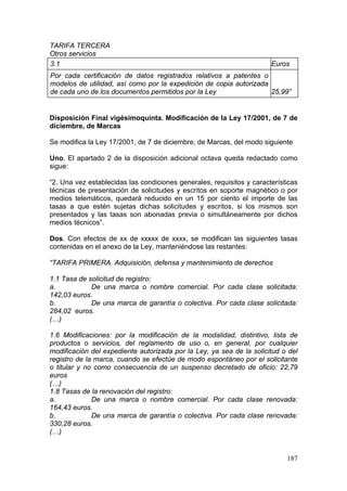 TARIFA TERCERA
Otros servicios
3.1                                                                    Euros
Por cada certificación de datos registrados relativos a patentes o
modelos de utilidad, así como por la expedición de copia autorizada
de cada uno de los documentos permitidos por la Ley                 25,99”


Disposición Final vigésimoquinta. Modificación de la Ley 17/2001, de 7 de
diciembre, de Marcas

Se modifica la Ley 17/2001, de 7 de diciembre, de Marcas, del modo siguiente

Uno. El apartado 2 de la disposición adicional octava queda redactado como
sigue:

“2. Una vez establecidas las condiciones generales, requisitos y características
técnicas de presentación de solicitudes y escritos en soporte magnético o por
medios telemáticos, quedará reducido en un 15 por ciento el importe de las
tasas a que estén sujetas dichas solicitudes y escritos, si los mismos son
presentados y las tasas son abonadas previa o simultáneamente por dichos
medios técnicos”.

Dos. Con efectos de xx de xxxxx de xxxx, se modifican las siguientes tasas
contenidas en el anexo de la Ley, manteniéndose las restantes:

“TARIFA PRIMERA. Adquisición, defensa y mantenimiento de derechos

1.1 Tasa de solicitud de registro:
a.           De una marca o nombre comercial. Por cada clase solicitada:
142,03 euros.
b.           De una marca de garantía o colectiva. Por cada clase solicitada:
284,02 euros.
(…)

1.6 Modificaciones: por la modificación de la modalidad, distintivo, lista de
productos o servicios, del reglamento de uso o, en general, por cualquier
modificación del expediente autorizada por la Ley, ya sea de la solicitud o del
registro de la marca, cuando se efectúe de modo espontáneo por el solicitante
o titular y no como consecuencia de un suspenso decretado de oficio: 22,79
euros
(…)
1.8 Tasas de la renovación del registro:
a.            De una marca o nombre comercial. Por cada clase renovada:
164,43 euros.
b.            De una marca de garantía o colectiva. Por cada clase renovada:
330,28 euros.
(…)


                                                                            187
 