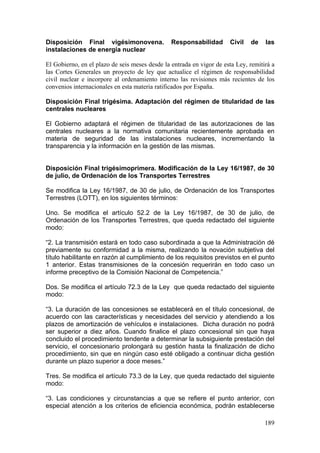 Disposición Final vigésimonovena.               Responsabilidad       Civil   de    las
instalaciones de energía nuclear

El Gobierno, en el plazo de seis meses desde la entrada en vigor de esta Ley, remitirá a
las Cortes Generales un proyecto de ley que actualice el régimen de responsabilidad
civil nuclear e incorpore al ordenamiento interno las revisiones más recientes de los
convenios internacionales en esta materia ratificados por España.

Disposición Final trigésima. Adaptación del régimen de titularidad de las
centrales nucleares

El Gobierno adaptará el régimen de titularidad de las autorizaciones de las
centrales nucleares a la normativa comunitaria recientemente aprobada en
materia de seguridad de las instalaciones nucleares, incrementando la
transparencia y la información en la gestión de las mismas.


Disposición Final trigésimoprimera. Modificación de la Ley 16/1987, de 30
de julio, de Ordenación de los Transportes Terrestres

Se modifica la Ley 16/1987, de 30 de julio, de Ordenación de los Transportes
Terrestres (LOTT), en los siguientes términos:

Uno. Se modifica el artículo 52.2 de la Ley 16/1987, de 30 de julio, de
Ordenación de los Transportes Terrestres, que queda redactado del siguiente
modo:

“2. La transmisión estará en todo caso subordinada a que la Administración dé
previamente su conformidad a la misma, realizando la novación subjetiva del
título habilitante en razón al cumplimiento de los requisitos previstos en el punto
1 anterior. Estas transmisiones de la concesión requerirán en todo caso un
informe preceptivo de la Comisión Nacional de Competencia.”

Dos. Se modifica el artículo 72.3 de la Ley que queda redactado del siguiente
modo:

“3. La duración de las concesiones se establecerá en el título concesional, de
acuerdo con las características y necesidades del servicio y atendiendo a los
plazos de amortización de vehículos e instalaciones. Dicha duración no podrá
ser superior a diez años. Cuando finalice el plazo concesional sin que haya
concluido el procedimiento tendente a determinar la subsiguiente prestación del
servicio, el concesionario prolongará su gestión hasta la finalización de dicho
procedimiento, sin que en ningún caso esté obligado a continuar dicha gestión
durante un plazo superior a doce meses.”

Tres. Se modifica el artículo 73.3 de la Ley, que queda redactado del siguiente
modo:

“3. Las condiciones y circunstancias a que se refiere el punto anterior, con
especial atención a los criterios de eficiencia económica, podrán establecerse

                                                                                    189
 