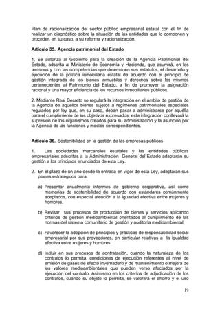 Plan de racionalización del sector público empresarial estatal con el fin de
realizar un diagnóstico sobre la situación de las entidades que lo componen y
proceder, en su caso, a su reforma y racionalización.

Artículo 35. Agencia patrimonial del Estado

1. Se autoriza al Gobierno para la creación de la Agencia Patrimonial del
Estado, adscrita al Ministerio de Economía y Hacienda, que asumirá, en los
términos y con las competencias que determinen sus estatutos, el desarrollo y
ejecución de la política inmobiliaria estatal de acuerdo con el principio de
gestión integrada de los bienes inmuebles y derechos sobre los mismos
pertenecientes al Patrimonio del Estado, a fin de promover la asignación
racional y una mayor eficiencia de los recursos inmobiliarios públicos.

2. Mediante Real Decreto se regulará la integración en el ámbito de gestión de
la Agencia de aquellos bienes sujetos a regímenes patrimoniales especiales
regulados por ley que, en su caso, deban pasar a administrarse por aquélla
para el cumplimiento de los objetivos expresados; esta integración conllevará la
supresión de los organismos creados para su administración y la asunción por
la Agencia de las funciones y medios correspondientes.


Artículo 36. Sostenibilidad en la gestión de las empresas públicas

1.     Las sociedades mercantiles estatales y las entidades públicas
empresariales adscritas a la Administración General del Estado adaptarán su
gestión a los principios enunciados de esta Ley.

2. En el plazo de un año desde la entrada en vigor de esta Ley, adaptarán sus
   planes estratégicos para:

   a) Presentar anualmente informes de gobierno corporativo, así como
      memorias de sostenibilidad de acuerdo con estándares comúnmente
      aceptados, con especial atención a la igualdad efectiva entre mujeres y
      hombres.

   b) Revisar sus procesos de producción de bienes y servicios aplicando
      criterios de gestión medioambiental orientados al cumplimiento de las
      normas del sistema comunitario de gestión y auditoria medioambiental

   c) Favorecer la adopción de principios y prácticas de responsabilidad social
      empresarial por sus proveedores, en particular relativas a la igualdad
      efectiva entre mujeres y hombres.

   d) Incluir en sus procesos de contratación, cuando la naturaleza de los
      contratos lo permita, condiciones de ejecución referentes al nivel de
      emisión de gases de efecto invernadero y de mantenimiento o mejora de
      los valores medioambientales que pueden verse afectados por la
      ejecución del contrato. Asimismo en los criterios de adjudicación de los
      contratos, cuando su objeto lo permita, se valorará el ahorro y el uso

                                                                             19
 