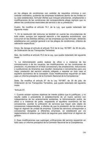 en los pliegos de condiciones con carácter de requisitos mínimos o con
carácter orientativo, pudiendo las empresas licitadoras dentro de los límites en
su caso establecidos, formular ofertas que incluyan precisiones, ampliaciones o
modificaciones de las condiciones del correspondiente pliego siempre que no
alteren las condiciones esenciales del servicio o de su prestación.”

Cuatro. Se modifica el artículo 74.1 de la Ley, que queda redactado del
siguiente modo:

“1. En la resolución del concurso se tendrán en cuenta las circunstancias de
todo orden, aunque con especial atención a los aspectos económicos, que
concurran en las distintas ofertas y en las empresas que las formulen, debiendo
establecerse con carácter general o en los pliegos de condiciones, criterios de
valoración específicos.”

Cinco. Se deroga el artículo el artículo 74.2 de la Ley 16/1987, de 30 de julio,
de Ordenación de los Transportes Terrestres.

Seis. Se modifica el artículo 75.3 de la Ley, que queda redactado del siguiente
modo

“3. La Administración podrá realizar de oficio o a instancia de los
concesionarios o de los usuarios, las modificaciones, en las condiciones de
prestación, no previstas en el título concesional y las ampliaciones, reducciones
o sustituciones de itinerarios que resulten necesarias o convenientes para una
mejor prestación del servicio estando obligada a respetar en todo caso el
equilibrio económico de la concesión. Esas modificaciones requerirán en todo
caso un informe preceptivo de la Comisión Nacional de la Competencia.”

Siete. Se modifica el artículo 81 de la Ley 16/1987, de 30 de julio, de
Ordenación de los Transportes Terrestres, que queda redactado del siguiente
modo:

“Artículo 81.

1. Cuando existan razones objetivas de interés público que lo justifiquen, y no
resulte viable o procedente el establecimiento de un nuevo servicio con
independencia de los anteriormente existentes, la Administración podrá, de
oficio o a instancia de parte, respetando el equilibrio económico de las
concesiones, acordar la unificación de servicios que hayan sido objeto de
concesiones independientes, a efectos de que la prestación de los mismos se
haga en régimen de unidad de empresa. Cuando los servicios correspondan a
concesiones otorgadas a diferentes empresas, se establecerá por vía
reglamentaria el sistema que habrá de seguirse para determinar el régimen de
gestión.

2. Esas modificaciones que supongan unificaciones del servicio requerirán en
todo caso un informe preceptivo de la Comisión Nacional de la Competencia.



                                                                             190
 
