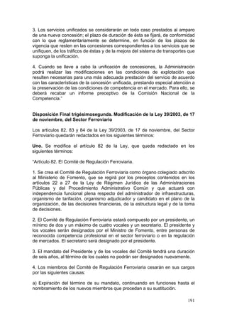 3. Los servicios unificados se considerarán en todo caso prestados al amparo
de una nueva concesión; el plazo de duración de ésta se fijará, de conformidad
con lo que reglamentariamente se determine, en función de los plazos de
vigencia que resten en las concesiones correspondientes a los servicios que se
unifiquen, de los tráficos de éstas y de la mejora del sistema de transportes que
suponga la unificación.

4. Cuando se lleve a cabo la unificación de concesiones, la Administración
podrá realizar las modificaciones en las condiciones de explotación que
resulten necesarias para una más adecuada prestación del servicio de acuerdo
con las características de la concesión unificada, prestando especial atención a
la preservación de las condiciones de competencia en el mercado. Para ello, se
deberá recabar un informe preceptivo de la Comisión Nacional de la
Competencia.”


Disposición Final trigésimosegunda. Modificación de la Ley 39/2003, de 17
de noviembre, del Sector Ferroviario

Los artículos 82, 83 y 84 de la Ley 39/2003, de 17 de noviembre, del Sector
Ferroviario quedarán redactados en los siguientes términos:

Uno. Se modifica el artículo 82 de la Ley, que queda redactado en los
siguientes términos:

“Artículo 82. El Comité de Regulación Ferroviaria.

1. Se crea el Comité de Regulación Ferroviaria como órgano colegiado adscrito
al Ministerio de Fomento, que se regirá por los preceptos contenidos en los
artículos 22 a 27 de la Ley de Régimen Jurídico de las Administraciones
Públicas y del Procedimiento Administrativo Común y que actuará con
independencia funcional plena respecto del administrador de infraestructuras,
organismo de tarifación, organismo adjudicador y candidato en el plano de la
organización, de las decisiones financieras, de la estructura legal y de la toma
de decisiones.

2. El Comité de Regulación Ferroviaria estará compuesto por un presidente, un
mínimo de dos y un máximo de cuatro vocales y un secretario. El presidente y
los vocales serán designados por el Ministro de Fomento, entre personas de
reconocida competencia profesional en el sector ferroviario o en la regulación
de mercados. El secretario será designado por el presidente.

3. El mandato del Presidente y de los vocales del Comité tendrá una duración
de seis años, al término de los cuales no podrán ser designados nuevamente.

4. Los miembros del Comité de Regulación Ferroviaria cesarán en sus cargos
por las siguientes causas:

a) Expiración del término de su mandato, continuando en funciones hasta el
nombramiento de los nuevos miembros que procedan a su sustitución.

                                                                             191
 