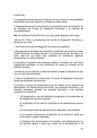b) Renuncia.

c) Incapacidad permanente para el ejercicio de sus funciones, incompatibilidad
sobrevenida para dicho ejercicio o condena por delito doloso.

5. Reglamentariamente se determinará el procedimiento para la renovación de
los miembros del Comité de Regulación Ferroviaria y su régimen de
incompatibilidades.

Dos. Se modifica el artículo 83 de la Ley, que queda redactado como sigue:

“Artículo 83. Fines y competencias del Comité de Regulación Ferroviaria y
eficacia de sus actos.

1. Son fines del Comité de Regulación Ferroviaria los siguientes:

a) Salvaguardar la pluralidad de la oferta en la prestación de los servicios sobre
la Red Ferroviaria de Interés General y sus zonas de servicio ferroviario, así
como velar por que éstos sean prestados en condiciones objetivas,
transparentes y no discriminatorias.

b) Garantizar la igualdad entre empresas públicas y privadas, así como entre
cualesquiera candidatos, en las condiciones de acceso al mercado de los
referidos servicios.

c) Velar por que los cánones y tarifas ferroviarios cumplan lo dispuesto en esta
Ley y no sean discriminatorios.

2. Para el cumplimiento de dichos fines el Comité de Regulación Ferroviaria
ostenta las siguientes competencias:

a) Conocer y resolver las reclamaciones que, en relación con la actuación del
administrador de infraestructuras ferroviarias, las empresas ferroviarias y los
restantes candidatos, planteen las empresas ferroviarias y los restantes
candidatos en materia de:

      i) El otorgamiento y uso del certificado de seguridad y el cumplimiento de
      las obligaciones que éste comporte.

      ii) La aplicación de los criterios contenidos en las declaraciones sobre la
      red.

      iii) Los procedimientos de adjudicación de capacidad y sus resultados.

      iv) La cuantía, la estructura o la aplicación de los cánones y tarifas que
      se les exijan o puedan exigírseles.

      v) Cualquier trato discriminatorio en el acceso a las infraestructuras o a
      los servicios ligados a éstas que reciban de la Administración o de

                                                                              192
 