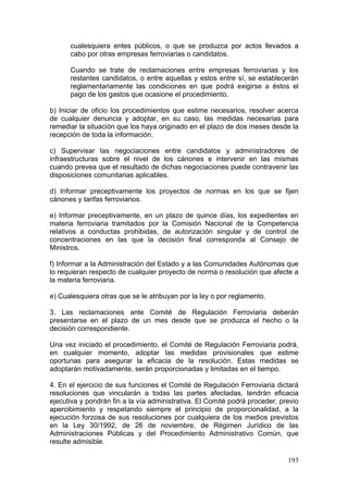 cualesquiera entes públicos, o que se produzca por actos llevados a
      cabo por otras empresas ferroviarias o candidatos.

      Cuando se trate de reclamaciones entre empresas ferroviarias y los
      restantes candidatos, o entre aquellas y estos entre sí, se establecerán
      reglamentariamente las condiciones en que podrá exigirse a éstos el
      pago de los gastos que ocasione el procedimiento.

b) Iniciar de oficio los procedimientos que estime necesarios, resolver acerca
de cualquier denuncia y adoptar, en su caso, las medidas necesarias para
remediar la situación que los haya originado en el plazo de dos meses desde la
recepción de toda la información.

c) Supervisar las negociaciones entre candidatos y administradores de
infraestructuras sobre el nivel de los cánones e intervenir en las mismas
cuando prevea que el resultado de dichas negociaciones puede contravenir las
disposiciones comunitarias aplicables.

d) Informar preceptivamente los proyectos de normas en los que se fijen
cánones y tarifas ferroviarios.

e) Informar preceptivamente, en un plazo de quince días, los expedientes en
materia ferroviaria tramitados por la Comisión Nacional de la Competencia
relativos a conductas prohibidas, de autorización singular y de control de
concentraciones en las que la decisión final corresponda al Consejo de
Ministros.

f) Informar a la Administración del Estado y a las Comunidades Autónomas que
lo requieran respecto de cualquier proyecto de norma o resolución que afecte a
la materia ferroviaria.

e) Cualesquiera otras que se le atribuyan por la ley o por reglamento.

3. Las reclamaciones ante Comité de Regulación Ferroviaria deberán
presentarse en el plazo de un mes desde que se produzca el hecho o la
decisión correspondiente.

Una vez iniciado el procedimiento, el Comité de Regulación Ferroviaria podrá,
en cualquier momento, adoptar las medidas provisionales que estime
oportunas para asegurar la eficacia de la resolución. Estas medidas se
adoptarán motivadamente, serán proporcionadas y limitadas en el tiempo.

4. En el ejercicio de sus funciones el Comité de Regulación Ferroviaria dictará
resoluciones que vincularán a todas las partes afectadas, tendrán eficacia
ejecutiva y pondrán fin a la vía administrativa. El Comité podrá proceder, previo
apercibimiento y respetando siempre el principio de proporcionalidad, a la
ejecución forzosa de sus resoluciones por cualquiera de los medios previstos
en la Ley 30/1992, de 26 de noviembre, de Régimen Jurídico de las
Administraciones Públicas y del Procedimiento Administrativo Común, que
resulte admisible.

                                                                             193
 