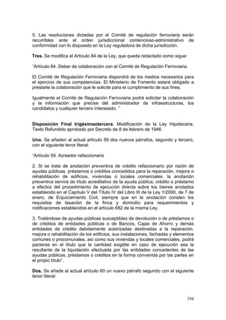 5. Las resoluciones dictadas por el Comité de regulación ferroviaria serán
recurribles ante el orden jurisdiccional contencioso-administrativo de
conformidad con lo dispuesto en la Ley reguladora de dicha jurisdicción.

Tres. Se modifica el Artículo 84 de la Ley, que queda redactado como sigue:

“Artículo 84. Deber de colaboración con el Comité de Regulación Ferroviaria.

El Comité de Regulación Ferroviaria dispondrá de los medios necesarios para
el ejercicio de sus competencias. El Ministerio de Fomento estará obligado a
prestarle la colaboración que le solicite para el cumplimiento de sus fines.

Igualmente el Comité de Regulación Ferroviaria podrá solicitar la colaboración
y la información que precise del administrador de infraestructuras, los
candidatos y cualquier tercero interesado. ”


Disposición Final trigésimaotercera. Modificación de la Ley Hipotecaria,
Texto Refundido aprobado por Decreto de 8 de febrero de 1946

Uno. Se añaden al actual artículo 59 dos nuevos párrafos, segundo y tercero,
con el siguiente tenor literal:

“Artículo 59. Acreedor refaccionario

2. Si se trata de anotación preventiva de crédito refaccionario por razón de
ayudas públicas, préstamos o créditos concedidos para la reparación, mejora o
rehabilitación de edificios, viviendas o locales comerciales, la anotación
preventiva servirá de título acreditativo de la ayuda pública, crédito o préstamo
a efectos del procedimiento de ejecución directa sobre los bienes anotados
establecido en el Capítulo V del Título IV del Libro III de la Ley 1/2000, de 7 de
enero, de Enjuiciamiento Civil, siempre que en la anotación consten los
requisitos de tasación de la finca y domicilio para requerimientos y
notificaciones establecidos en el artículo 682 de la misma Ley.

3. Tratándose de ayudas públicas susceptibles de devolución o de préstamos o
de créditos de entidades públicas o de Bancos, Cajas de Ahorro y demás
entidades de crédito debidamente autorizadas destinadas a la reparación,
mejora o rehabilitación de los edificios, sus instalaciones, fachadas y elementos
comunes o procomunales, así como sus viviendas y locales comerciales, podrá
pactarse en el título que la cantidad exigible en caso de ejecución sea la
resultante de la liquidación efectuada por las entidades concedentes de las
ayudas públicas, préstamos o créditos en la forma convenida por las partes en
el propio título”.

Dos. Se añade al actual artículo 60 un nuevo párrafo segundo con el siguiente
tenor literal:



                                                                              194
 