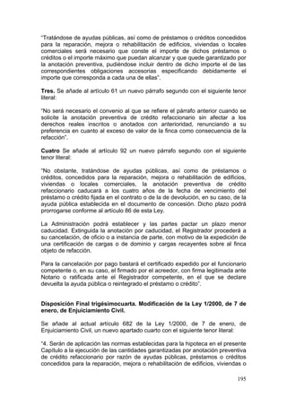“Tratándose de ayudas públicas, así como de préstamos o créditos concedidos
para la reparación, mejora o rehabilitación de edificios, viviendas o locales
comerciales será necesario que conste el importe de dichos préstamos o
créditos o el importe máximo que puedan alcanzar y que quede garantizado por
la anotación preventiva, pudiéndose incluir dentro de dicho importe el de las
correspondientes obligaciones accesorias especificando debidamente el
importe que corresponda a cada una de ellas”.

Tres. Se añade al artículo 61 un nuevo párrafo segundo con el siguiente tenor
literal:

“No será necesario el convenio al que se refiere el párrafo anterior cuando se
solicite la anotación preventiva de crédito refaccionario sin afectar a los
derechos reales inscritos o anotados con anterioridad, renunciando a su
preferencia en cuanto al exceso de valor de la finca como consecuencia de la
refacción”.

Cuatro Se añade al artículo 92 un nuevo párrafo segundo con el siguiente
tenor literal:

“No obstante, tratándose de ayudas públicas, así como de préstamos o
créditos, concedidos para la reparación, mejora o rehabilitación de edificios,
viviendas o locales comerciales, la anotación preventiva de crédito
refaccionario caducará a los cuatro años de la fecha de vencimiento del
préstamo o crédito fijada en el contrato o de la de devolución, en su caso, de la
ayuda pública establecida en el documento de concesión. Dicho plazo podrá
prorrogarse conforme al artículo 86 de esta Ley.

La Administración podrá establecer y las partes pactar un plazo menor
caducidad. Extinguida la anotación por caducidad, el Registrador procederá a
su cancelación, de oficio o a instancia de parte, con motivo de la expedición de
una certificación de cargas o de dominio y cargas recayentes sobre al finca
objeto de refacción.

Para la cancelación por pago bastará el certificado expedido por el funcionario
competente o, en su caso, el firmado por el acreedor, con firma legitimada ante
Notario o ratificada ante el Registrador competente, en el que se declare
devuelta la ayuda pública o reintegrado el préstamo o crédito”.


Disposición Final trigésimocuarta. Modificación de la Ley 1/2000, de 7 de
enero, de Enjuiciamiento Civil.

Se añade al actual artículo 682 de la Ley 1/2000, de 7 de enero, de
Enjuiciamiento Civil, un nuevo apartado cuarto con el siguiente tenor literal:

“4. Serán de aplicación las normas establecidas para la hipoteca en el presente
Capítulo a la ejecución de las cantidades garantizadas por anotación preventiva
de crédito refaccionario por razón de ayudas públicas, préstamos o créditos
concedidos para la reparación, mejora o rehabilitación de edificios, viviendas o

                                                                             195
 