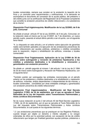 locales comerciales, siempre que consten en la anotación la tasación de la
finca y un domicilio para requerimientos y notificaciones. A la demanda se
acompañará el documento de concesión de la ayuda pública, del préstamo o
del crédito junto con la certificación del Registrador de la Propiedad competente
que acredite la anotación preventiva de crédito refaccionario u la subsistencia
de la misma”.

Disposición Final trigésimoquinta. Modificación de la Ley 22/2003, de 9 de
julio, Concursal

Se añade al actual artículo 57 de la Ley 22/2003, de 9 de julio, Concursal, en
la redacción dada al mismo por la Ley 41/2007, de 7 de diciembre, un nuevo
párrafo cuarto, pasando el actual último párrafo a ser el quinto, con el siguiente
tenor literal:

“4. Lo dispuesto en este artículo y en el anterior sobre ejecución de garantías
reales será también aplicable a la ejecución de las anotaciones preventivas de
crédito refaccionario por ayudas públicas, préstamos o créditos concedidos
para la reparación, mejora o rehabilitación de edificios, viviendas o locales
comerciales”.

Disposición Final Trigésimasexta. Aplicación de la Ley 2/1994 de 30 de
marzo sobre subrogación y novación de préstamos hipotecarios a los
créditos y préstamos destinados a la rehabilitación y renovación y
garantizados con anotación preventiva

Se añade un párrafo segundo al número 1 del artículo 1 de la Ley de 2/ 1994
de 30 de marzo sobre Subrogación y Novación de Préstamos Hipotecarios, con
el siguiente tenor:

“También podrán ser subrogadas las entidades mencionadas en el párrafo
anterior en los préstamos y créditos destinados a la rehabilitación y reparación
de edificios, viviendas, anejos dependientes o independientes de las mismas, y
locales comerciales , concedidos por otras entidades análogas y garantizados
con anotación preventiva de crédito refaccionario”

Disposición Final trigesimoséptima . Modificación del Real Decreto
Legislativo 1/1993, de 24 de septiembre, por el que se aprueba el Texto
Refundido de la Ley del Impuesto sobre Transmisiones Patrimoniales y
Actos Jurídicos Documentados

Se da nueva redacción al punto 2 del artículo 40 del Real Decreto Legislativo
1/1993, de 24 de septiembre, por el que se aprueba el Texto Refundido de la
Ley del Impuesto sobre Transmisiones Patrimoniales y Actos Jurídicos
Documentados, la cual queda en los siguientes términos:

“ 2. Las anotaciones preventivas que se practiquen en los Registros Públicos,
cuando tengan por objeto un derecho o interés valuable y no vengan
ordenadas de oficio por la autoridad judicial, con excepción de las de crédito
refaccionario que tengan por finalidad garantizar ayudas públicas, préstamos o

                                                                              196
 