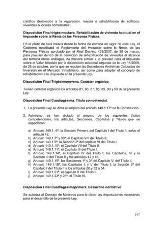 créditos destinados a la reparación, mejora o rehabilitación de edificios,
viviendas o locales comerciales”.

Disposición Final trigésimoctava. Rehabilitación de vivienda habitual en el
Impuesto sobre la Renta de las Personas Físicas.

En el plazo de seis meses desde la fecha de entrada en vigor de esta Ley, el
Gobierno modificará el Reglamento del Impuesto sobre la Renta de las
Personas Físicas aprobado por el Real Decreto 439/2007, de 30 de marzo,
para precisar dentro de la definición de rehabilitación de viviendas el alcance
del término obras análogas, de manera similar a lo previsto para el Impuesto
sobre el Valor Añadido por la disposición adicional segunda de la Ley 11/2009,
de 26 de octubre, por la que se regulan las Sociedades Anónimas Cotizadas de
Inversión en el Mercado Inmobiliario, así como para adaptar el concepto de
rehabilitación a lo dispuesto en la presente Ley.

Disposición Final Trigésimonovena. Carácter orgánico

Tienen carácter orgánico los artículos 81, 83, 87, 88, 89, 90 y 93 de la presente
Ley.

Disposición Final Cuadragésima. Título competencial.

1. La presente Ley se dicta al amparo del artículo 149.1.13ª de la Constitución.

2. Asimismo, se han dictado al amparo de los siguientes títulos
   competenciales, los artículos, Secciones, Capítulos y Títulos que se
   especifican:

   a) Artículo 149.1. 6ª; la Sección Primera del Capítulo I del Título II, salvo el
      artículo 42.
   b) Artículo 149.1.7ª y 30ª, el Capítulo VIII del Título II.
   c) Artículo 149.1.9ª, la Sección 2ª del capítulo VI del Título II.
   d) Artículo 149.1.10ª, el Capítulo VII del Título II.
   e) Artículo 149.1.11ª, el Capítulo III del Título I.
   f) Artículo 149.1.14ª, el Capítulo IV del Título I; los Capítulos, IV y la
      Sección III del Título II y los artículos 42 y 46.
   g) Artículo 149.1.15ª, las Secciones 1ª y 3ª del Capítulo VI del Título II.
   h) Artículo 149.1.18ª, los Capítulos I, y V del Título I; la Sección 2ª del
      Capítulo I del Título II y los artículos 50 y 52 a 54.
   i) Artículo 149.1.21ª, el capítulo V del Título II.
   j) Artículo 149.1.23ª y 25ª, el Título III.


Disposición Final Cuadragésimoprimera. Desarrollo normativo

Se autoriza al Consejo de Ministros para la dictar las disposiciones necesarias
para el desarrollo de la presente Ley.



                                                                               197
 