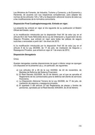 Los Ministros de Fomento, de Industria, Turismo y Comercio, y de Economía y
Hacienda, de acuerdo con sus respectivas competencias, para adaptar las
normas de los artículos 125 y 126 y la disposición adicional novena de esta Ley
a las modificaciones de la normativa comunitaria.

Disposición Final Cuadragésimosegunda. Entrada en vigor.

La presente ley entrará en vigor al día siguiente de su publicación el Boletín
Oficial del Estado, salvo:

a) la modificación introducida por la disposición final XX de esta Ley en el
artículo 60.3 del Texto Refundido de la Ley de Ordenación y Supervisión de los
Seguros Privados, que entrará en vigor para todas las pólizas de seguro
suscritas o renovadas a partir del 1 de enero de 2012.

b) la modificación introducida por la disposición final XX de esta Ley en el
artículo 8 de la Ley 26/2006, de 17 de julio, de mediación de Seguros y
Reaseguros Privados, que entrará en vigor el 1 de enero de 2012.

Disposición Derogatoria

Única.

Quedan derogadas cuantas disposiciones de igual o inferior rango se opongan
a lo dispuesto en la presente Ley y, en particular, las siguientes:

   a) Los artículos 22 a 28 de la Ley 44/2002, de 22 de noviembre, de
      Medidas de Reforma del Sistema Financiero.
   b) El Real Decreto 303/2004, de 20 de febrero, por el que se aprueba el
      Reglamento de los comisionados para la defensa del cliente de servicios
      financieros.
   c) La Disposición Adicional Tercera de la Ley 26/2006, de 17 de julio, de
      mediación de seguros y reaseguros privados.
   d) El apartado 5 del artículo 23 del Reglamento de planes y fondos de
      pensiones, aprobado por el Real Decreto 304/2004, de 20 de febrero.




                                                                           198
 