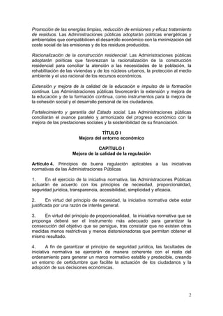 Promoción de las energías limpias, reducción de emisiones y eficaz tratamiento
de residuos. Las Administraciones públicas adoptarán políticas energéticas y
ambientales que compatibilicen el desarrollo económico con la minimización del
coste social de las emisiones y de los residuos producidos.

Racionalización de la construcción residencial: Las Administraciones públicas
adoptarán políticas que favorezcan la racionalización de la construcción
residencial para conciliar la atención a las necesidades de la población, la
rehabilitación de las viviendas y de los núcleos urbanos, la protección al medio
ambiente y el uso racional de los recursos económicos.

Extensión y mejora de la calidad de la educación e impulso de la formación
continua. Las Administraciones públicas favorecerán la extensión y mejora de
la educación y de la formación continua, como instrumentos para la mejora de
la cohesión social y el desarrollo personal de los ciudadanos.

Fortalecimiento y garantía del Estado social. Las Administraciones públicas
conciliarán el avance paralelo y armonizado del progreso económico con la
mejora de las prestaciones sociales y la sostenibilidad de su financiación.

                                  TÍTULO I
                       Mejora del entorno económico

                                CAPÍTULO I
                    Mejora de la calidad de la regulación

Artículo 4. Principios de buena regulación aplicables a las iniciativas
normativas de las Administraciones Públicas

1.    En el ejercicio de la iniciativa normativa, las Administraciones Públicas
actuarán de acuerdo con los principios de necesidad, proporcionalidad,
seguridad jurídica, transparencia, accesibilidad, simplicidad y eficacia.

2.      En virtud del principio de necesidad, la iniciativa normativa debe estar
justificada por una razón de interés general.

3.    En virtud del principio de proporcionalidad, la iniciativa normativa que se
proponga deberá ser el instrumento más adecuado para garantizar la
consecución del objetivo que se persigue, tras constatar que no existen otras
medidas menos restrictivas y menos distorsionadoras que permitan obtener el
mismo resultado.

4.      A fin de garantizar el principio de seguridad jurídica, las facultades de
iniciativa normativa se ejercerán de manera coherente con el resto del
ordenamiento para generar un marco normativo estable y predecible, creando
un entorno de certidumbre que facilite la actuación de los ciudadanos y la
adopción de sus decisiones económicas.




                                                                               2
 