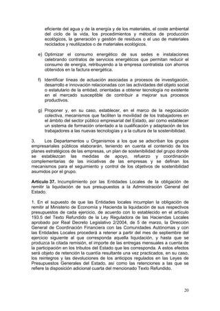 eficiente del agua y de la energía y de los materiales, el coste ambiental
      del ciclo de la vida, los procedimientos y métodos de producción
      ecológicos, la generación y gestión de residuos o el uso de materiales
      reciclados y reutilizados o de materiales ecológicos.

   e) Optimizar el consumo energético de sus sedes e instalaciones
      celebrando contratos de servicios energéticos que permitan reducir el
      consumo de energía, retribuyendo a la empresa contratista con ahorros
      obtenidos en la factura energética.

   f) Identificar líneas de actuación asociadas a procesos de investigación,
      desarrollo e innovación relacionadas con las actividades del objeto social
      o estatutario de la entidad, orientadas a obtener tecnología no existente
      en el mercado susceptible de contribuir a mejorar sus procesos
      productivos.

   g) Proponer y, en su caso, establecer, en el marco de la negociación
      colectiva, mecanismos que faciliten la movilidad de los trabajadores en
      el ámbito del sector público empresarial del Estado, así como establecer
      un sistema de formación orientado a la cualificación y adaptación de los
      trabajadores a las nuevas tecnologías y a la cultura de la sostenibilidad.

3.    Los Departamentos u Organismos a los que se adscriban los grupos
empresariales públicos elaborarán, teniendo en cuenta el contenido de los
planes estratégicos de las empresas, un plan de sostenibilidad del grupo donde
se establezcan las medidas de apoyo, refuerzo y coordinación
complementarias de las iniciativas de las empresas y se definan los
mecanismos para el seguimiento y control de los objetivos de sostenibilidad
asumidos por el grupo.

Artículo 37. Incumplimiento por las Entidades Locales de la obligación de
remitir la liquidación de sus presupuestos a la Administración General del
Estado.

1. En el supuesto de que las Entidades locales incumplan la obligación de
remitir al Ministerio de Economía y Hacienda la liquidación de sus respectivos
presupuestos de cada ejercicio, de acuerdo con lo establecido en el artículo
193.5 del Texto Refundido de la Ley Reguladora de las Haciendas Locales
aprobado por Real Decreto Legislativo 2/2004, de 5 de marzo, la Dirección
General de Coordinación Financiera con las Comunidades Autónomas y con
las Entidades Locales procederá a retener a partir del mes de septiembre del
ejercicio siguiente al que corresponda aquella liquidación, y hasta que se
produzca la citada remisión, el importe de las entregas mensuales a cuenta de
la participación en los tributos del Estado que les corresponda. A estos efectos
será objeto de retención la cuantía resultante una vez practicados, en su caso,
los reintegros y las devoluciones de los anticipos regulados en las Leyes de
Presupuestos Generales del Estado, así como las retenciones a las que se
refiere la disposición adicional cuarta del mencionado Texto Refundido.



                                                                             20
 