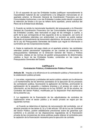 2. En el supuesto de que las Entidades locales justifiquen razonadamente la
imposibilidad material de dar cumplimiento a la obligación mencionada en el
apartado anterior, la Dirección General de Coordinación Financiera con las
Comunidades Autónomas y con las Entidades Locales podrá decidir suspender
la retención de fondos a la que se refiere dicho apartado, previa solicitud del
Pleno de la Entidad local afectada.

3. Cuando se remita la mencionada liquidación del presupuesto a la Dirección
General de Coordinación Financiera con las Comunidades Autónomas y con
las Entidades Locales, ésta reanudará el pago de las entregas a cuenta, a
partir de la que corresponda al mes siguiente al de su recepción, así como el
de las cantidades retenidas con anterioridad. La remisión se podrá realizar
utilizando el procedimiento de transmisión electrónica, de acuerdo con la norma
de la Ley de Presupuestos Generales del Estado que regule la información a
suministrar por las Corporaciones locales.

4. Hasta la realización del pago citado en el apartado anterior, las cantidades
retenidas podrán permanecer ingresadas en las cuentas de acreedores no
presupuestarios habilitadas en la Dirección General del Tesoro y Política
Financiera, citadas en las normas de gestión presupuestaria de determinados
créditos a favor de las Entidades locales, contenidas en las Leyes de
Presupuestos Generales del Estado.


                              CAPÍTULO V
           Contratación Pública y Colaboración Público Privada

Artículo 38. Impulso a la eficiencia en la contratación pública y financiación de
la colaboración público-privada

1. Los entes, organismos y entidades del sector público velarán por la eficiencia
y el mantenimiento de los términos acordados en la ejecución de los procesos
de contratación pública, favorecerán la agilización de trámites, promoverán la
participación de la pequeña y mediana empresa y el acceso sin coste a la
información, en los términos previstos en la Ley 30/2007, de 30 de octubre, de
Contratos del Sector Público, modificada por la disposición final decimoctava
de la presente Ley.

2. La regulación de la financiación de los adjudicatarios de contratos de
colaboración entre el sector público y el sector privado se regirá por las
siguientes normas:

    a) Cuando se determine el régimen de remuneración del contratista, con el
alcance previsto en las letras d), e) y f) del artículo 120 de la Ley de Contratos
del Sector Público, podrán establecerse previsiones sobre las garantías que
conforme a lo previsto en las disposiciones reguladoras de la financiación
privada de las concesiones de obras públicas puede obtener el contratista para
la captación de la financiación necesaria para la ejecución de contrato.



                                                                               21
 