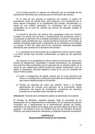 b) El contrato preverá un régimen de notificación por el contratista de las
operaciones financieras que concierte para la financiación del contrato.

    En el caso de que proceda la resolución del contrato, el órgano de
contratación, antes de acordar ésta, dará audiencia a los acreedores por si
éstos ofrecen subrogarse en el cumplimiento del contrato, directamente o a
través de una entidad participada, en condiciones que se consideren
compatibles con su buen fin, siempre que reúnan los requisitos exigidos al
adjudicatario.

    c) Cuando la ejecución del contrato lleve aparejados costes de inversión
iniciales y se prevea que las obras o equipamientos que se generen vayan a
incorporarse al patrimonio de la entidad contratante al concluir o resolverse el
contrato, podrá establecerse que, cuando proceda la resolución del contrato, la
entidad contratante pueda poner a disposición de los acreedores una cantidad
no superior al 80% del coste real de las inversiones realmente ejecutadas
detrayendo esta cantidad de la liquidación del contrato.

   3. La regulación de la financiación de la colaboración entre el sector público
y el sector privado bajo formulas institucionales se regirá por las siguientes
normas:

    Sin perjuicio de la posibilidad de utilizar medios de financiación tales como
emisión de obligaciones, empréstitos o créditos participativos, las sociedades
de economía mixta constituidas para la ejecución de un contrato público en el
marco de una colaboración público-privada de carácter institucional a que se
refiere la disposición adicional trigésimo cuarta de la Ley de Contratos del
Sector Público podrán:

   a) Acudir a ampliaciones de capital, siempre que la nueva estructura del
      mismo no modifique las condiciones esenciales de la adjudicación salvo
      que hubiera estado prevista en el contrato.

   b) Titulizar los derechos de cobro que ostenten frente a la entidad
      adjudicadora del contrato cuya ejecución se le encomiende, previa
      autorización del órgano de contratación, cumpliendo los requisitos
      previstos en la normativa sobre mercado de valores.

Artículo 39. Fomento de la contratación pública de actividades innovadoras

El Consejo de Ministros, mediante acuerdo, fijará el porcentaje de los
presupuestos de los departamentos ministeriales y de los organismos públicos
vinculados con o dependientes de la Administración general del Estado,
destinados a la financiación de contratos a los que hace referencia la letra r) del
apartado 1 del artículo 4 de la Ley 30/2007 de la Ley de Contratos del Sector
Públicos, que podrá reservarse a pequeñas y medianas empresas innovadoras.

                              CAPÍTULO VI
                  Responsabilidad Social de las Empresas


                                                                                22
 