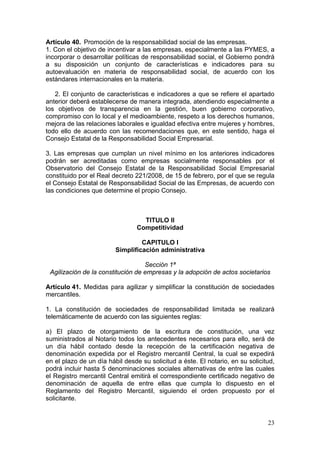 Artículo 40. Promoción de la responsabilidad social de las empresas.
1. Con el objetivo de incentivar a las empresas, especialmente a las PYMES, a
incorporar o desarrollar políticas de responsabilidad social, el Gobierno pondrá
a su disposición un conjunto de características e indicadores para su
autoevaluación en materia de responsabilidad social, de acuerdo con los
estándares internacionales en la materia.

   2. El conjunto de características e indicadores a que se refiere el apartado
anterior deberá establecerse de manera integrada, atendiendo especialmente a
los objetivos de transparencia en la gestión, buen gobierno corporativo,
compromiso con lo local y el medioambiente, respeto a los derechos humanos,
mejora de las relaciones laborales e igualdad efectiva entre mujeres y hombres,
todo ello de acuerdo con las recomendaciones que, en este sentido, haga el
Consejo Estatal de la Responsabilidad Social Empresarial.

3. Las empresas que cumplan un nivel mínimo en los anteriores indicadores
podrán ser acreditadas como empresas socialmente responsables por el
Observatorio del Consejo Estatal de la Responsabilidad Social Empresarial
constituido por el Real decreto 221/2008, de 15 de febrero, por el que se regula
el Consejo Estatal de Responsabilidad Social de las Empresas, de acuerdo con
las condiciones que determine el propio Consejo.



                                   TITULO II
                                 Competitividad

                                  CAPITULO I
                         Simplificación administrativa

                                   Sección 1ª
 Agilización de la constitución de empresas y la adopción de actos societarios

Artículo 41. Medidas para agilizar y simplificar la constitución de sociedades
mercantiles.

1. La constitución de sociedades de responsabilidad limitada se realizará
telemáticamente de acuerdo con las siguientes reglas:

a) El plazo de otorgamiento de la escritura de constitución, una vez
suministrados al Notario todos los antecedentes necesarios para ello, será de
un día hábil contado desde la recepción de la certificación negativa de
denominación expedida por el Registro mercantil Central, la cual se expedirá
en el plazo de un día hábil desde su solicitud a éste. El notario, en su solicitud,
podrá incluir hasta 5 denominaciones sociales alternativas de entre las cuales
el Registro mercantil Central emitirá el correspondiente certificado negativo de
denominación de aquella de entre ellas que cumpla lo dispuesto en el
Reglamento del Registro Mercantil, siguiendo el orden propuesto por el
solicitante.


                                                                                23
 
