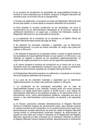 b) La escritura de constitución de sociedades de responsabilidad limitada se
remitirá en forma telemática por el Notario otorgante al Registro Mercantil del
domicilio social, en el mismo día de su otorgamiento.

c) El plazo de calificación e inscripción por parte del Registrador Mercantil será
de tres días hábiles, a contar desde la recepción telemática de la escritura.

d) Para acreditar la correcta constitución de las sociedades, así como el
nombramiento de los administradores designados en la escritura, bastará la
certificación electrónica o en papel que, a solicitud del interesado, expida el
Registrador Mercantil una vez practicada la inscripción.

e) La publicación de la inscripción de la sociedad en el Boletín Oficial del
Registro Mercantil estará exenta del pago de tasas.

f) Se aplicarán los aranceles notariales y registrales, que se determinen
reglamentariamente. La suma de ambos aranceles, en ningún caso podrá ser
superior a 250 euros.

2. No obstante lo dispuesto en el apartado anterior, cuando el capital social de
las sociedades de responsabilidad limitada no sea superior a 3100 euros y sus
estatutos se adapten a algunos de los aprobados reglamentariamente, se
seguirán las reglas previstas en el mismo con las siguientes especialidades:

a) El notario otorgará la escritura de constitución en el mismo día en el que,
aportados todos los antecedentes necesarios para ello, reciba la certificación
negativa de denominación expedida por el registro Mercantil Central

b) El Registrador Mercantil procederá a la calificación e inscripción en el mismo
día de la recepción telemática de la escritura.

c) La suma de los aranceles notariales y registrales que se determinen
reglamentariamente, en ningún caso podrá ser superior a 100 euros.

3. La constitución de las sociedades mercantiles que no sean de
responsabilidad limitada o que, siéndolo, tuvieren entre sus socios personas
jurídicas o el capital social fuere superior a 30.000 euros o cuyo órgano de
administración delimitado en los estatutos sociales no se estructurare como un
administrador único, varios administradores solidarios, cualquiera que sea su
número, o dos administradores mancomunados, se ajustará a las siguientes
reglas:

a) El Notario autorizante solicitará telemáticamente al Registro Mercantil
Central el certificado negativo de denominación social, salvo petición expresa
en sentido contrario de los interesados, En su solicitud podrá incluir hasta cinco
denominaciones sociales alternativas de entre las cuales el Registro Mercantil
Central emitirá el correspondiente certificado negativo de denominación de
aquella de entre ellas que cumpla lo dispuesto en el Reglamento del Registro
Mercantil, siguiendo el orden propuesto por el solicitante. Recibida la solicitud
el Registro Mercantil Central expedirá también telemáticamente la certificación

                                                                               24
 