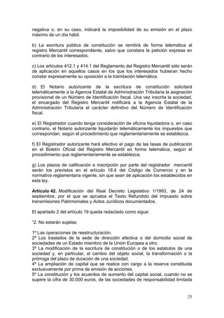 negativa o, en su caso, indicará la imposibilidad de su emisión en el plazo
máximo de un día hábil.

b) La escritura pública de constitución se remitirá de forma telemática al
registro Mercantil correspondiente, salvo que constara la petición expresa en
contrario de los interesados.

c) Los artículos 412.1 y 414.1 del Reglamento del Registro Mercantil sólo serán
de aplicación en aquellos casos en los que los interesados hubieran hecho
constar expresamente su oposición a la tramitación telemática.

d) El Notario autorizante de la escritura de constitución solicitará
telemáticamente a la Agencia Estatal de Administración Tributaria la asignación
provisional de un Número de Identificación fiscal. Una vez inscrita la sociedad,
el encargado del Registro Mercantil notificará a la Agencia Estatal de la
Administración Tributaria el carácter definitivo del Número de Identificación
fiscal.

e) El Registrador cuando tenga consideración de oficina liquidadora o, en caso
contrario, el Notario autorizante liquidarán telemáticamente los impuestos que
correspondan, según el procedimiento que reglamentariamente se establezca.

f) El Registrador autorizante hará efectivo el pago de las tasas de publicación
en el Boletín Oficial del Registro Mercantil en forma telemática, según el
procedimiento que reglamentariamente se establezca.

g) Los plazos de calificación e inscripción por parte del registrador mercantil
serán los previstos en el artículo 18.4 del Código de Comercio y en la
normativa reglamentaria vigente, sin que sean de aplicación los establecidos en
esta ley.

Artículo 42. Modificación del Real Decreto Legislativo 1/1993, de 24 de
septiembre, por el que se aprueba el Texto Refundido del Impuesto sobre
transmisiones Patrimoniales y Actos Jurídicos documentados.

El apartado 2 del artículo 19 queda redactado como sigue:

“2. No estarán sujetas:

1º Las operaciones de reestructuración.
2º Los traslados de la sede de dirección efectiva o del domicilio social de
sociedades de un Estado miembro de la Unión Europea a otro.
3º La modificación de la escritura de constitución o de los estatutos de una
sociedad y, en particular, el cambio del objeto social, la transformación o la
prórroga del plazo de duración de una sociedad.
4º La ampliación de capital que se realice con cargo a la reserva constituida
exclusivamente por prima de emisión de acciones.
5º La constitución y los acuerdos de aumento del capital social, cuando no se
supere la cifra de 30.000 euros, de las sociedades de responsabilidad limitada


                                                                             25
 