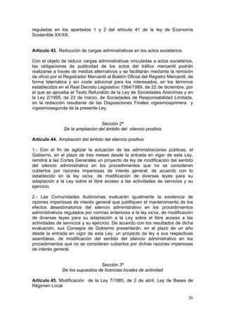 reguladas en los apartados 1 y 2 del artículo 41 de la ley de Economía
Sostenible XX/XX.


Artículo 43. Reducción de cargas administrativas en los actos societarios.

Con el objeto de reducir cargas administrativas vinculadas a actos societarios,
las obligaciones de publicidad de los actos del tráfico mercantil podrán
realizarse a través de medios alternativos y se facilitarán mediante la remisión
de oficio por el Registrador Mercantil al Boletín Oficial del Registro Mercantil, de
forma telemática y sin coste adicional para los interesados, en los términos
establecidos en el Real Decreto Legislativo 1564/1989, de 22 de diciembre, por
el que se aprueba el Texto Refundido de la Ley de Sociedades Anónimas y en
la Ley 2/1995, de 23 de marzo, de Sociedades de Responsabilidad Limitada,
en la redacción resultante de las Disposiciones Finales vigesimosprimera y
vigesimosegunda de la presente Ley.


                                  Sección 2ª
                De la ampliación del ámbito del silencio positivo

Artículo 44. Ampliación del ámbito del silencio positivo

1.- Con el fin de agilizar la actuación de las administraciones públicas, el
Gobierno, en el plazo de tres meses desde la entrada en vigor de esta Ley,
remitirá a las Cortes Generales un proyecto de ley de modificación del sentido
del silencio administrativo en los procedimientos que no se consideren
cubiertos por razones imperiosas de interés general, de acuerdo con lo
establecido en la ley xx/xx, de modificación de diversas leyes para su
adaptación a la Ley sobre el libre acceso a las actividades de servicios y su
ejercicio

2.- Las Comunidades Autónomas evaluarán igualmente la existencia de
razones imperiosas de interés general que justifiquen el mantenimiento de los
efectos desestimatorios del silencio administrativo en los procedimientos
administrativos regulados por normas anteriores a la ley xx/xx, de modificación
de diversas leyes para su adaptación a la Ley sobre el libre acceso a las
actividades de servicios y su ejercicio. De acuerdo con los resultados de dicha
evaluación, sus Consejos de Gobierno presentarán, en el plazo de un año
desde la entrada en vigor de esta Ley, un proyecto de ley a sus respectivas
asambleas, de modificación del sentido del silencio administrativo en los
procedimientos que no se consideren cubiertos por dichas razones imperiosas
de interés general.


                                 Sección 3ª
               De los supuestos de licencias locales de actividad

Artículo 45. Modificación de la Ley 7/1985, de 2 de abril, Ley de Bases de
Régimen Local

                                                                                 26
 