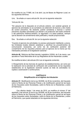 Se modifica la Ley 7/1985, de 2 de abril, Ley de Bases de Régimen Local, en
los siguientes términos:

Uno. Se añade un nuevo artículo 84. bis con la siguiente redacción

“Artículo 84. bis.

“Sin perjuicio de lo dispuesto en el artículo anterior, con carácter general, el
ejercicio de actividades no se someterá a la obtención de licencia u otro medio
de control preventivo. No obstante, podrán someterse a licencia o control
preventivo aquellas actividades que afecten a la protección del medio ambiente
o del patrimonio histórico-artístico, la seguridad o la salud públicas, siempre
que la decisión de sometimiento esté justificada y resulte proporcionada

Dos. Se añade un artículo 84. ter con la siguiente redacción

“Cuando el ejercicio de actividades no precise autorización habilitante y previa,
las Entidades locales deberán establecer y planificar los procedimientos de
comunicación necesarios, así como los de verificación posterior del
cumplimiento de los requisitos precisos para el ejercicio de la misma por los
interesados previstos en la legislación sectorial.”

Artículo 46. Reforma del Real decreto Legislativo 2/2004, de 5 de marzo, que
aprueba el Texto Refundido de la Ley Reguladora de las Haciendas Locales.

Se modifica la letra i) del artículo 20.4 con el siguiente contenido:

i) Otorgamiento de las licencias de apertura de establecimientos, así como por
la realización de la actividad de verificación del cumplimiento de los requisitos
establecidos en la legislación sectorial cuando se trate de actividades no
sujetas a autorización o control previo.


                                    CAPÍTULO II
                     Simplificación en el régimen de tributación

Artículo 47. Modificación de la Ley 35/2006, de 28 de noviembre, del Impuesto
sobre la Renta de las Personas Físicas y de modificación parcial de las leyes
de los Impuestos sobre Sociedades, sobre la Renta de no Residentes y sobre
el Patrimonio.

       Con efectos desde 1 de enero de 2010, se modifica el número 2º del
apartado 2 del artículo 32 de la Ley 35/2006, de 28 de noviembre, del Impuesto
sobre la Renta de las Personas Físicas y de modificación parcial de las leyes
de los Impuestos sobre Sociedades, sobre la Renta de no Residentes y sobre
el Patrimonio, que queda redactado en los siguientes términos:




                                                                              27
 
