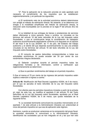 “2º. Para la aplicación de la reducción prevista en este apartado será
necesario el cumplimiento de los requisitos que se establezcan
reglamentariamente, y en particular los siguientes:

       a) El rendimiento neto de la actividad económica deberá determinarse
con arreglo al método de estimación directa. No obstante, si se determina con
arreglo a la modalidad simplificada del método de estimación directa, la
reducción será incompatible con lo previsto en la regla 4ª del artículo 30.2 de
esta Ley.

       b) La totalidad de sus entregas de bienes o prestaciones de servicios
deben efectuarse a única persona, física o jurídica, no vinculada en los
términos del artículo 16 del texto refundido de la Ley del Impuesto sobre
Sociedades, o que el contribuyente tenga la consideración de trabajador
autónomo económicamente dependiente conforme a lo dispuesto en el capítulo
III del título II de la Ley 20/2007, de 11 de julio, del Estatuto del trabajo
autónomo y el cliente del que dependa económicamente no sea una entidad
vinculada en los términos del artículo 16 del texto refundido de la Ley del
Impuesto sobre Sociedades .

       c) El conjunto de gastos deducibles correspondientes a todas sus
actividades económicas no puede exceder del 30 por ciento de sus
rendimientos íntegros declarados.

       d) Deberán cumplirse durante el período impositivo todas las
obligaciones formales y de información, control y verificación que
reglamentariamente se determinen.

      e) Que no perciban rendimientos del trabajo en el período impositivo.

f) Que al menos el 70 por ciento de los ingresos del período impositivo estén
sujetos a retención o ingreso a cuenta.”

Artículo 48. Modificación del Real Decreto Legislativo 4/2004, de 5 de marzo,
por el que se aprueba el texto refundido de la Ley del Impuesto sobre
Sociedades.

       Con efectos para los períodos impositivos iniciados a partir de la entrada
en vigor de esta Ley, se modifica el apartado 6 del artículo 70 del Texto
Refundido de la Ley del Impuesto sobre Sociedades, aprobado por el Real
Decreto Legislativo 4/2004, de 5 de marzo, que queda redactado de la
siguiente forma:

        “6. La sociedad dominante comunicará los acuerdos mencionados en el
apartado 1 de este artículo a la Administración tributaria con anterioridad al
inicio del periodo impositivo en que sea de aplicación este régimen.

Asimismo, cuando se produzcan variaciones en la composición del grupo fiscal,
la sociedad dominante lo comunicará a la Administración tributaria,
identificando las sociedades que se han integrado en él y las que han sido

                                                                              28
 