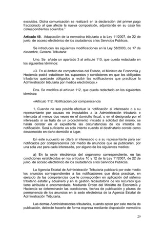 excluidas. Dicha comunicación se realizará en la declaración del primer pago
fraccionado al que afecte la nueva composición, adjuntando en su caso los
correspondientes acuerdos.”

Artículo 49. Adaptación de la normativa tributaria a la Ley 11/2007, de 22 de
junio, de acceso electrónico de los ciudadanos a los Servicios Públicos.

      Se introducen las siguientes modificaciones en la Ley 58/2003, de 17 de
diciembre, General Tributaria:

       Uno. Se añade un apartado 3 al artículo 110, que queda redactado en
los siguientes términos:

        «3. En el ámbito de competencias del Estado, el Ministro de Economía y
Hacienda podrá establecer los supuestos y condiciones en que los obligados
tributarios quedarán obligados a recibir las notificaciones que practique la
Administración tributaria por medios electrónicos.»

      Dos. Se modifica el artículo 112, que queda redactado en los siguientes
términos:

      «Artículo 112. Notificación por comparecencia

        1. Cuando no sea posible efectuar la notificación al interesado o a su
representante por causas no imputables a la Administración tributaria e
intentada al menos dos veces en el domicilio fiscal, o en el designado por el
interesado si se trata de un procedimiento iniciado a solicitud del mismo, se
harán constar en el expediente las circunstancias de los intentos de
notificación. Será suficiente un solo intento cuando el destinatario conste como
desconocido en dicho domicilio o lugar.

        En este supuesto se citará al interesado o a su representante para ser
notificados por comparecencia por medio de anuncios que se publicarán, por
una sola vez para cada interesado, por alguno de los siguientes medios:

        a) En la sede electrónica del organismo correspondiente, en las
condiciones establecidas en los artículos 10 y 12 de la Ley 11/2007, de 22 de
junio, de acceso electrónico de los ciudadanos a los Servicios Públicos.

        La Agencia Estatal de Administración Tributaria publicará por este medio
los anuncios correspondientes a las notificaciones que deba practicar, en
ejercicio de las competencias que le corresponden en aplicación del sistema
tributario estatal y aduanero y en la gestión recaudatoria de los recursos que
tiene atribuida o encomendada. Mediante Orden del Ministro de Economía y
Hacienda se determinarán las condiciones, fechas de publicación y plazos de
permanencia de los anuncios en la sede electrónica de la Agencia Estatal de
Administración Tributaria.

       Las demás Administraciones tributarias, cuando opten por este medio de
publicación, deberán hacerlo de forma expresa mediante disposición normativa

                                                                             29
 