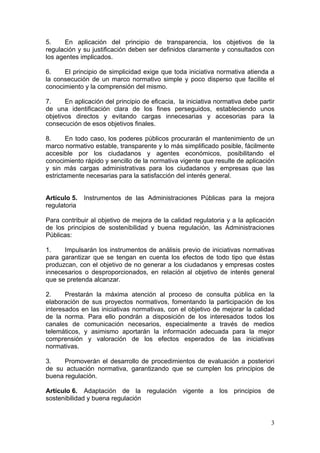 5.     En aplicación del principio de transparencia, los objetivos de la
regulación y su justificación deben ser definidos claramente y consultados con
los agentes implicados.

6.    El principio de simplicidad exige que toda iniciativa normativa atienda a
la consecución de un marco normativo simple y poco disperso que facilite el
conocimiento y la comprensión del mismo.

7.     En aplicación del principio de eficacia, la iniciativa normativa debe partir
de una identificación clara de los fines perseguidos, estableciendo unos
objetivos directos y evitando cargas innecesarias y accesorias para la
consecución de esos objetivos finales.

8.      En todo caso, los poderes públicos procurarán el mantenimiento de un
marco normativo estable, transparente y lo más simplificado posible, fácilmente
accesible por los ciudadanos y agentes económicos, posibilitando el
conocimiento rápido y sencillo de la normativa vigente que resulte de aplicación
y sin más cargas administrativas para los ciudadanos y empresas que las
estrictamente necesarias para la satisfacción del interés general.


Artículo 5.   Instrumentos de las Administraciones Públicas para la mejora
regulatoria

Para contribuir al objetivo de mejora de la calidad regulatoria y a la aplicación
de los principios de sostenibilidad y buena regulación, las Administraciones
Públicas:

1.    Impulsarán los instrumentos de análisis previo de iniciativas normativas
para garantizar que se tengan en cuenta los efectos de todo tipo que éstas
produzcan, con el objetivo de no generar a los ciudadanos y empresas costes
innecesarios o desproporcionados, en relación al objetivo de interés general
que se pretenda alcanzar.

2.     Prestarán la máxima atención al proceso de consulta pública en la
elaboración de sus proyectos normativos, fomentando la participación de los
interesados en las iniciativas normativas, con el objetivo de mejorar la calidad
de la norma. Para ello pondrán a disposición de los interesados todos los
canales de comunicación necesarios, especialmente a través de medios
telemáticos, y asimismo aportarán la información adecuada para la mejor
comprensión y valoración de los efectos esperados de las iniciativas
normativas.

3.    Promoverán el desarrollo de procedimientos de evaluación a posteriori
de su actuación normativa, garantizando que se cumplen los principios de
buena regulación.

Artículo 6. Adaptación de la regulación vigente a los principios de
sostenibilidad y buena regulación


                                                                                 3
 