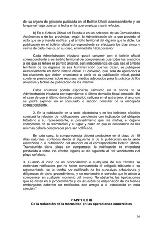 de su órgano de gobierno publicada en el Boletín Oficial correspondiente y en
la que se haga constar la fecha en la que empieza a surtir efectos.

       b) En el Boletín Oficial del Estado o en los boletines de las Comunidades
Autónomas o de las provincias, según la Administración de la que proceda el
acto que se pretende notificar y el ámbito territorial del órgano que lo dicte. La
publicación en el boletín oficial correspondiente se efectuará los días cinco y
veinte de cada mes o, en su caso, el inmediato hábil posterior.

        Cada Administración tributaria podrá convenir con el boletín oficial
correspondiente a su ámbito territorial de competencias que todos los anuncios
a los que se refiere el párrafo anterior, con independencia de cuál sea el ámbito
territorial de los órganos de esa Administración que los dicten, se publiquen
exclusivamente en dicho boletín oficial. El convenio, que será de aplicación a
las citaciones que deban anunciarse a partir de su publicación oficial, podrá
contener previsiones sobre recursos, medios adecuados para la práctica de los
anuncios y fechas de publicación de los mismos.

       Estos anuncios podrán exponerse asimismo en la oficina de la
Administración tributaria correspondiente al último domicilio fiscal conocido. En
el caso de que el último domicilio conocido radicara en el extranjero, el anuncio
se podrá exponer en el consulado o sección consular de la embajada
correspondiente.

        2. En la publicación en la sede electrónica y en los boletines oficiales
constará la relación de notificaciones pendientes con indicación del obligado
tributario o su representante, el procedimiento que las motiva, el órgano
competente de su tramitación y el lugar y plazo en que el destinatario de las
mismas deberá comparecer para ser notificado.

       En todo caso, la comparecencia deberá producirse en el plazo de 15
días naturales, contados desde el siguiente al de la publicación en la sede
electrónica o la publicación del anuncio en el correspondiente Boletín Oficial.
Transcurrido dicho plazo sin comparecer, la notificación se entenderá
producida a todos los efectos legales el día siguiente al del vencimiento del
plazo señalado.

3. Cuando el inicio de un procedimiento o cualquiera de sus trámites se
entiendan notificados por no haber comparecido el obligado tributario o su
representante, se le tendrá por notificado de las sucesivas actuaciones y
diligencias de dicho procedimiento, y se mantendrá el derecho que le asiste a
comparecer en cualquier momento del mismo. No obstante, las liquidaciones
que se dicten en el procedimiento y los acuerdos de enajenación de los bienes
embargados deberán ser notificados con arreglo a lo establecido en esta
sección.”


                              CAPITULO III
     De la reducción de la morosidad en las operaciones comerciales


                                                                               30
 