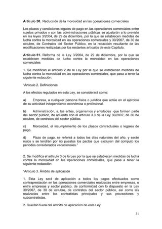 Artículo 50. Reducción de la morosidad en las operaciones comerciales

Los plazos y condiciones legales de pago en las operaciones comerciales entre
sujetos privados y con las administraciones públicas se ajustarán a lo previsto
en las leyes 3/2004, de 29 de diciembre, por la que se establecen medidas de
lucha contra la morosidad en las operaciones comerciales y 30/2007, de 30 de
octubre, de Contratos del Sector Público, en la redacción resultante de las
modificaciones realizadas por los restantes artículos de este Capítulo.

Artículo 51. Reforma de la Ley 3/2004, de 29 de diciembre, por la que se
establecen medidas de lucha contra la morosidad en las operaciones
comerciales

1. Se modifican el artículo 2 de la Ley por la que se establecen medidas de
lucha contra la morosidad en las operaciones comerciales, que pasa a tener la
siguiente redacción:

“Artículo 2. Definiciones

A los efectos regulados en esta Ley, se considerará como:

a)    Empresa, a cualquier persona física o jurídica que actúe en el ejercicio
de su actividad independiente económica o profesional.

b)    Administración, a, los entes, organismos y entidades que forman parte
del sector público, de acuerdo con el artículo 3.3 de la Ley 30/2007, de 30 de
octubre, de contratos del sector público.

c)    Morosidad, el incumplimiento de los plazos contractuales o legales de
pago.

d)    Plazo de pago, se referirá a todos los días naturales del año, y serán
nulos y se tendrán por no puestos los pactos que excluyan del computo los
periodos considerados vacacionales.”


2. Se modifica el artículo 3 de la Ley por la que se establecen medidas de lucha
contra la morosidad en las operaciones comerciales, que pasa a tener la
siguiente redacción:

“Artículo 3. Ámbito de aplicación

1. Esta Ley será de aplicación a todos los pagos efectuados como
contraprestación en las operaciones comerciales realizadas entre empresas, o
entre empresas y sector público, de conformidad con lo dispuesto en la Ley
30/2007, de 30 de octubre, de contratos del sector público, así como las
realizadas entre los contratistas principales y sus proveedores y
subcontratistas.

2. Quedan fuera del ámbito de aplicación de esta Ley:

                                                                             31
 