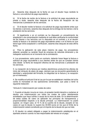 a) Sesenta días después de la fecha en que el deudor haya recibido la
factura o una solicitud de pago equivalente.

b) Si la fecha de recibo de la factura o la solicitud de pago equivalente se
presta a duda, sesenta días después de la fecha de recepción de las
mercancías o prestación de los servicios.

c)    Si el deudor recibe la factura o la solicitud de pago equivalente antes que
los bienes o servicios, sesenta días después de la entrega de los bienes o de la
prestación de los servicios.

d) Si legalmente o en el contrato se ha dispuesto un procedimiento de
aceptación o de comprobación mediante el cual deba verificarse la conformidad
de los bienes o los servicios con lo dispuesto en el contrato y si el deudor
recibe la factura o la solicitud de pago equivalente antes o en la fecha en que
tiene lugar dicha aceptación o verificación, sesenta días después de esta última
fecha.

e) Para la aplicación de este plazo máximo de pago, los proveedores
deberán acreditar su carácter fiscal de empresa de reducida dimensión y de
trabajador autónomo en el momento de la contratación.

4. Los proveedores, salvo pacto en contrario, deberán hacer llegar la factura o
solicitud de pago equivalente a sus clientes antes de que se cumplan treinta
días desde la fecha de recepción efectiva de las mercancías o prestación de
los servicios.

5. La recepción de la factura por medios electrónicos producirá los efectos de
inicio del cómputo de plazo de pago, siempre que se encuentre garantizada la
identidad y autenticidad del firmante, la integridad de la factura y la recepción
por el interesado.”

4. Se modifica el artículo 8 de la Ley por la que se establecen medidas de lucha
contra la morosidad en las operaciones comerciales, que pasa a tener la
siguiente redacción:

“Artículo 8. Indemnización por costes de cobro

1. Cuando el deudor incurra en mora, el acreedor tendrá derecho a reclamar al
deudor una indemnización por todos los costes de cobro debidamente
acreditados que haya sufrido a causa de la mora de éste. En la determinación
de estos costes de cobro se aplicarán los principios de transparencia y
proporcionalidad respecto a la deuda principal. La indemnización no podrá
superar, en ningún caso, el 15 % de la cuantía de la deuda, excepto en los
casos en que la deuda no supere los 30.000 euros en los que el límite de la
indemnización estará constituido por el importe de la deuda de que se trate.

2. El deudor no estará obligado a pagar la indemnización establecida en el
apartado anterior cuando no sea responsable del retraso en el pago.”


                                                                              33
 