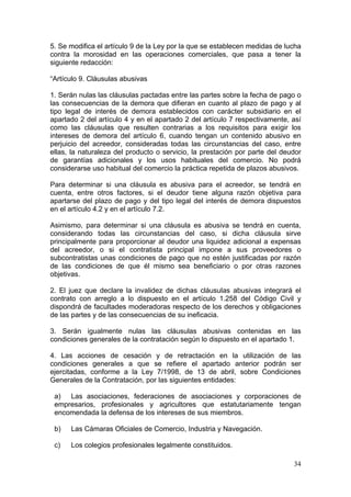 5. Se modifica el artículo 9 de la Ley por la que se establecen medidas de lucha
contra la morosidad en las operaciones comerciales, que pasa a tener la
siguiente redacción:

“Artículo 9. Cláusulas abusivas

1. Serán nulas las cláusulas pactadas entre las partes sobre la fecha de pago o
las consecuencias de la demora que difieran en cuanto al plazo de pago y al
tipo legal de interés de demora establecidos con carácter subsidiario en el
apartado 2 del artículo 4 y en el apartado 2 del artículo 7 respectivamente, así
como las cláusulas que resulten contrarias a los requisitos para exigir los
intereses de demora del artículo 6, cuando tengan un contenido abusivo en
perjuicio del acreedor, consideradas todas las circunstancias del caso, entre
ellas, la naturaleza del producto o servicio, la prestación por parte del deudor
de garantías adicionales y los usos habituales del comercio. No podrá
considerarse uso habitual del comercio la práctica repetida de plazos abusivos.

Para determinar si una cláusula es abusiva para el acreedor, se tendrá en
cuenta, entre otros factores, si el deudor tiene alguna razón objetiva para
apartarse del plazo de pago y del tipo legal del interés de demora dispuestos
en el artículo 4.2 y en el artículo 7.2.

Asimismo, para determinar si una cláusula es abusiva se tendrá en cuenta,
considerando todas las circunstancias del caso, si dicha cláusula sirve
principalmente para proporcionar al deudor una liquidez adicional a expensas
del acreedor, o si el contratista principal impone a sus proveedores o
subcontratistas unas condiciones de pago que no estén justificadas por razón
de las condiciones de que él mismo sea beneficiario o por otras razones
objetivas.

2. El juez que declare la invalidez de dichas cláusulas abusivas integrará el
contrato con arreglo a lo dispuesto en el artículo 1.258 del Código Civil y
dispondrá de facultades moderadoras respecto de los derechos y obligaciones
de las partes y de las consecuencias de su ineficacia.

3. Serán igualmente nulas las cláusulas abusivas contenidas en las
condiciones generales de la contratación según lo dispuesto en el apartado 1.

4. Las acciones de cesación y de retractación en la utilización de las
condiciones generales a que se refiere el apartado anterior podrán ser
ejercitadas, conforme a la Ley 7/1998, de 13 de abril, sobre Condiciones
Generales de la Contratación, por las siguientes entidades:

 a) Las asociaciones, federaciones de asociaciones y corporaciones de
 empresarios, profesionales y agricultores que estatutariamente tengan
 encomendada la defensa de los intereses de sus miembros.

 b)   Las Cámaras Oficiales de Comercio, Industria y Navegación.

 c)   Los colegios profesionales legalmente constituidos.

                                                                             34
 