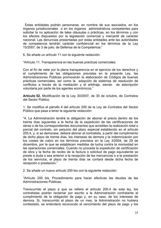 Estas entidades podrán personarse, en nombre de sus asociados, en los
órganos jurisdiccionales o en los órganos administrativos competentes para
solicitar la no aplicación de tales cláusulas o prácticas, en los términos y con
los efectos dispuestos por la legislación comercial y mercantil de carácter
nacional. Las denuncias presentadas por estas entidades ante las autoridades
de competencia tendrán carácter confidencial en los términos de la Ley
15/2007, de 3 de julio, de Defensa de la Competencia.”

6. Se añade un artículo 11 con la siguiente redacción:

“Artículo 11. Transparencia en las buenas prácticas comerciales

Con el fin de velar por la plena transparencia en el ejercicio de los derechos y
el cumplimiento de las obligaciones previstas en la presente Ley, las
Administraciones Públicas promoverán la elaboración de Códigos de buenas
prácticas comerciales, así como la adopción de sistemas de resolución de
conflictos a través de la mediación y el arbitraje, siendo de adscripción
voluntaria por parte de los agentes económicos.”

Artículo 52. Modificación de la Ley 30/2007, de 30 de octubre, de Contratos
del Sector Público

1. Se modifica el párrafo 4 del artículo 200 de la Ley de Contratos del Sector
Público que pasa a tener la siguiente redacción:

“4. La Administración tendrá la obligación de abonar el precio dentro de los
treinta días siguientes a la fecha de la expedición de las certificaciones de
obras o de los correspondientes documentos que acrediten la realización total o
parcial del contrato, sin perjuicio del plazo especial establecido en el artículo
205.4, y, si se demorase, deberá abonar al contratista, a partir del cumplimiento
de dicho plazo de treinta días, los intereses de demora y la indemnización por
los costes de cobro en los términos previstos en la Ley 3/2004, de 29 de
diciembre, por la que se establecen medidas de lucha contra la morosidad en
las operaciones comerciales. Cuando no proceda la expedición de certificación
de obra y la fecha de recibo de la factura o solicitud de pago equivalente se
preste a duda o sea anterior a la recepción de las mercancías o a la prestación
de los servicios, el plazo de treinta días se contará desde dicha fecha de
recepción o prestación.”

2. Se añade un nuevo artículo 200 bis con la siguiente redacción:

“Artículo 200 bis. Procedimiento para hacer efectivas las deudas de las
Administraciones Públicas.

Transcurrido el plazo a que se refiere el artículo 200.4 de esta ley, los
contratistas podrán reclamar por escrito a la Administración contratante el
cumplimiento de la obligación de pago y, en su caso, de los intereses de
demora. Si, transcurrido el plazo de un mes, la Administración no hubiera
contestado, se entenderá reconocido el vencimiento del plazo de pago y los

                                                                              35
 