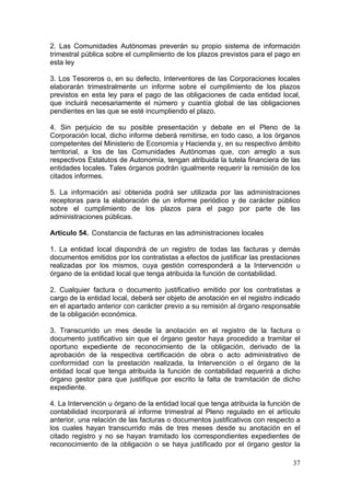 2. Las Comunidades Autónomas preverán su propio sistema de información
trimestral pública sobre el cumplimiento de los plazos previstos para el pago en
esta ley

3. Los Tesoreros o, en su defecto, Interventores de las Corporaciones locales
elaborarán trimestralmente un informe sobre el cumplimiento de los plazos
previstos en esta ley para el pago de las obligaciones de cada entidad local,
que incluirá necesariamente el número y cuantía global de las obligaciones
pendientes en las que se esté incumpliendo el plazo.

4. Sin perjuicio de su posible presentación y debate en el Pleno de la
Corporación local, dicho informe deberá remitirse, en todo caso, a los órganos
competentes del Ministerio de Economía y Hacienda y, en su respectivo ámbito
territorial, a los de las Comunidades Autónomas que, con arreglo a sus
respectivos Estatutos de Autonomía, tengan atribuida la tutela financiera de las
entidades locales. Tales órganos podrán igualmente requerir la remisión de los
citados informes.

5. La información así obtenida podrá ser utilizada por las administraciones
receptoras para la elaboración de un informe periódico y de carácter público
sobre el cumplimiento de los plazos para el pago por parte de las
administraciones públicas.

Artículo 54. Constancia de facturas en las administraciones locales

1. La entidad local dispondrá de un registro de todas las facturas y demás
documentos emitidos por los contratistas a efectos de justificar las prestaciones
realizadas por los mismos, cuya gestión corresponderá a la Intervención u
órgano de la entidad local que tenga atribuida la función de contabilidad.

2. Cualquier factura o documento justificativo emitido por los contratistas a
cargo de la entidad local, deberá ser objeto de anotación en el registro indicado
en el apartado anterior con carácter previo a su remisión al órgano responsable
de la obligación económica.

3. Transcurrido un mes desde la anotación en el registro de la factura o
documento justificativo sin que el órgano gestor haya procedido a tramitar el
oportuno expediente de reconocimiento de la obligación, derivado de la
aprobación de la respectiva certificación de obra o acto administrativo de
conformidad con la prestación realizada, la Intervención o el órgano de la
entidad local que tenga atribuida la función de contabilidad requerirá a dicho
órgano gestor para que justifique por escrito la falta de tramitación de dicho
expediente.

4. La Intervención u órgano de la entidad local que tenga atribuida la función de
contabilidad incorporará al informe trimestral al Pleno regulado en el artículo
anterior, una relación de las facturas o documentos justificativos con respecto a
los cuales hayan transcurrido más de tres meses desde su anotación en el
citado registro y no se hayan tramitado los correspondientes expedientes de
reconocimiento de la obligación o se haya justificado por el órgano gestor la

                                                                              37
 