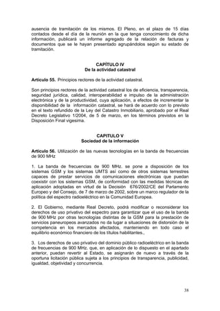 ausencia de tramitación de los mismos. El Pleno, en el plazo de 15 días
contados desde el día de la reunión en la que tenga conocimiento de dicha
información, publicará un informe agregado de la relación de facturas y
documentos que se le hayan presentado agrupándolos según su estado de
tramitación.


                                 CAPÍTULO IV
                            De la actividad catastral

Artículo 55. Principios rectores de la actividad catastral.

Son principios rectores de la actividad catastral los de eficiencia, transparencia,
seguridad jurídica, calidad, interoperabilidad e impulso de la administración
electrónica y de la productividad, cuya aplicación, a efectos de incrementar la
disponibilidad de la información catastral, se hará de acuerdo con lo previsto
en el texto refundido de la Ley del Catastro Inmobiliario, aprobado por el Real
Decreto Legislativo 1/2004, de 5 de marzo, en los términos previstos en la
Disposición Final vigesima.


                                CAPITULO V
                          Sociedad de la información

Artículo 56. Utilización de las nuevas tecnologías en la banda de frecuencias
de 900 MHz

1. La banda de frecuencias de 900 MHz. se pone a disposición de los
sistemas GSM y los sistemas UMTS así como de otros sistemas terrestres
capaces de prestar servicios de comunicaciones electrónicas que puedan
coexistir con los sistemas GSM, de conformidad con las medidas técnicas de
aplicación adoptadas en virtud de la Decisión 676/2002/CE del Parlamento
Europeo y del Consejo, de 7 de marzo de 2002, sobre un marco regulador de la
política del espectro radioeléctrico en la Comunidad Europea.

2. El Gobierno, mediante Real Decreto, podrá modificar o reconsiderar los
derechos de uso privativo del espectro para garantizar que el uso de la banda
de 900 MHz por otras tecnologías distintas de la GSM para la prestación de
servicios paneuropeos avanzados no da lugar a situaciones de distorsión de la
competencia en los mercados afectados, manteniendo en todo caso el
equilibrio económico financiero de los títulos habilitantes.,

3. Los derechos de uso privativo del dominio público radioeléctrico en la banda
de frecuencias de 900 MHz. que, en aplicación de lo dispuesto en el apartado
anterior, puedan revertir al Estado, se asignarán de nuevo a través de la
oportuna licitación pública sujeta a los principios de transparencia, publicidad,
igualdad, objetividad y concurrencia.




                                                                                38
 