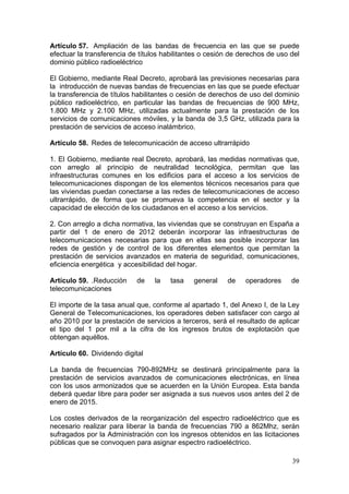 Artículo 57. Ampliación de las bandas de frecuencia en las que se puede
efectuar la transferencia de títulos habilitantes o cesión de derechos de uso del
dominio público radioeléctrico

El Gobierno, mediante Real Decreto, aprobará las previsiones necesarias para
la introducción de nuevas bandas de frecuencias en las que se puede efectuar
la transferencia de títulos habilitantes o cesión de derechos de uso del dominio
público radioeléctrico, en particular las bandas de frecuencias de 900 MHz,
1.800 MHz y 2.100 MHz, utilizadas actualmente para la prestación de los
servicios de comunicaciones móviles, y la banda de 3,5 GHz, utilizada para la
prestación de servicios de acceso inalámbrico.

Artículo 58. Redes de telecomunicación de acceso ultrarrápido

1. El Gobierno, mediante real Decreto, aprobará, las medidas normativas que,
con arreglo al principio de neutralidad tecnológica, permitan que las
infraestructuras comunes en los edificios para el acceso a los servicios de
telecomunicaciones dispongan de los elementos técnicos necesarios para que
las viviendas puedan conectarse a las redes de telecomunicaciones de acceso
ultrarrápido, de forma que se promueva la competencia en el sector y la
capacidad de elección de los ciudadanos en el acceso a los servicios.

2. Con arreglo a dicha normativa, las viviendas que se construyan en España a
partir del 1 de enero de 2012 deberán incorporar las infraestructuras de
telecomunicaciones necesarias para que en ellas sea posible incorporar las
redes de gestión y de control de los diferentes elementos que permitan la
prestación de servicios avanzados en materia de seguridad, comunicaciones,
eficiencia energética y accesibilidad del hogar.

Artículo 59. .Reducción     de    la   tasa   general    de    operadores     de
telecomunicaciones

El importe de la tasa anual que, conforme al apartado 1, del Anexo I, de la Ley
General de Telecomunicaciones, los operadores deben satisfacer con cargo al
año 2010 por la prestación de servicios a terceros, será el resultado de aplicar
el tipo del 1 por mil a la cifra de los ingresos brutos de explotación que
obtengan aquéllos.

Artículo 60. Dividendo digital

La banda de frecuencias 790-892MHz se destinará principalmente para la
prestación de servicios avanzados de comunicaciones electrónicas, en línea
con los usos armonizados que se acuerden en la Unión Europea. Esta banda
deberá quedar libre para poder ser asignada a sus nuevos usos antes del 2 de
enero de 2015.

Los costes derivados de la reorganización del espectro radioeléctrico que es
necesario realizar para liberar la banda de frecuencias 790 a 862Mhz, serán
sufragados por la Administración con los ingresos obtenidos en las licitaciones
públicas que se convoquen para asignar espectro radioeléctrico.

                                                                              39
 
