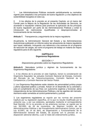 1.     Las Administraciones Públicas revisarán periódicamente su normativa
vigente para adaptarla a los principios de buena regulación y a los objetivos de
sostenibilidad recogidos en esta Ley.

2.     A los efectos de lo previsto en el presente Capítulo, en el marco del
Comité para la Mejora de la Regulación de las Actividades de Servicios, se
acordarán e impulsarán criterios para promover la aplicación de los principios
de buena regulación por parte de las Administraciones Públicas y evitar la
introducción de restricciones injustificadas o desproporcionadas al
funcionamiento de los mercados.

Artículo 7.   Transparencia y seguimiento de la mejora regulatoria

Anualmente, la Administración General del Estado y las Administraciones
Autonómicas publicarán un informe sobre las actuaciones de mejora regulatoria
que hayan realizado, incluyendo una referencia a los avances en el programa
de reducción de cargas, así como el programa de trabajo en materia de mejora
regulatoria para el año siguiente.

                                CAPÍTULO II
                          Organismos Reguladores

                               SECCIÓN 1.ª
         Disposiciones generales sobre los Organismos Reguladores

Artículo 8. Naturaleza jurídica y régimen de funcionamiento de los
Organismos Reguladores

1. A los efectos de lo previsto en este Capítulo, tienen la consideración de
Organismo Regulador las actuales Comisión Nacional de Energía, Comisión
del Mercado de las Telecomunicaciones, Comisión Nacional de la
Competencia y Comisión Nacional del Sector Postal.

2. Los Organismos Reguladores están dotados de personalidad jurídica propia
y plena capacidad pública y privada. Actúan en el desarrollo de su actividad y
para el cumplimiento de sus fines con autonomía orgánica y funcional, plena
independencia de las Administraciones Públicas y de los agentes del mercado.
Asimismo están sometidos al control parlamentario y judicial.

3. Los organismos reguladores se regirán por las normas del presente
Capítulo por su legislación específica, en lo que no resulte modificado por la
presente Ley, y por sus estatutos, aprobados mediante el correspondiente
Real Decreto. En lo no previsto en las anteriores normas, se regirán por la
Ley 30/1992, de 26 de noviembre, de Régimen Jurídico de las
Administraciones Públicas y del Procedimiento Administrativo Común, por la
Ley 6/1997, de 14 de abril, de Organización y Funcionamiento de la
Administración General del Estado, de acuerdo con lo previsto en su
disposición adicional décima, y por el resto del ordenamiento jurídico.




                                                                              4
 